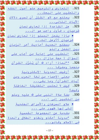 ~ 57 ~
321
.
‫الفقه‬ ‫أصول‬ ‫علم‬ ‫والترجيح‬ ‫التعارض‬
...‫البحث‬ ‫علي‬ ‫والتعقيب‬
322
.
‫دالالت‬ ‫تسري‬ ‫أن‬ ِ
‫ل‬ْ
‫ب‬َ
‫الق‬ ‫الم‬ ‫مع‬ ‫يمتنع‬
...‫التالي‬ ‫اآليات‬
323
.
‫نصان‬ ‫تعارض‬ ‫إذا‬ ‫القاعدة‬ ‫هل‬
...‫ال‬ ‫هو‬ ‫واجب‬ ‫فأول‬ ، ‫شرعيان‬

‫نصان‬ ‫تعارض‬ ‫إذا‬ ‫المسلم‬ ‫يفعل‬ ‫ماذا‬
‫؟؟وهل‬ ‫شرعيان‬
...‫الت‬
324
.
‫الزمان‬ ‫آخر‬ ‫أحاديث‬ ‫الحديث‬ ‫مصطلح‬
‫والذم‬ ‫الفضل‬ ‫بين‬
325
.
‫علي‬ ‫أجاب‬ ‫من‬ ‫إجابة‬ ‫علي‬ ‫التعقيب‬
‫السؤال‬
... ‫مازال‬ ‫حجة‬ {
326
.
‫القرآن‬ ‫ل‬ِ
ّ
‫ز‬َ
‫ن‬ُ
‫ي‬ ‫أن‬ ‫هللا‬ ‫أراد‬ ‫**لماذا‬
... ‫ومفرقا‬ ‫منجما‬
327
.
‫اإللكترونية‬ ‫المدونة‬ ‫أرشيف‬
328
.
‫ومن‬ ‫العرب‬ ‫لغة‬ ‫من‬ ‫اإلحصاء‬ ‫معني‬
...‫بقي‬ ‫وما‬ /‫القرآن‬ ‫آيات‬
329
.
‫الخاطئة‬ ‫التطليقة‬ ‫تحتسب‬ ‫ال‬ ‫كيف‬
‫وكيف؟‬
330
.
‫وسلم‬ ‫عليه‬ ‫هللا‬ ‫صلى‬ ‫النبي‬ ‫صالة‬ ‫صفة‬
...‫ا‬ ‫إلى‬ ‫التكبير‬ ‫من‬

‫الجلدية‬ ‫واألمراض‬ ‫السرطان‬ ‫عالج‬
‫ظهور‬ ‫لها‬ ‫التي‬
... ‫علي‬
331
.
‫الشمسية‬ ‫المجموعة‬ ‫عن‬ ‫مقدمة‬
332
.
‫والعدة‬ ‫الطالق‬ ‫ونظام‬ ‫أحكام‬ ‫*مدونة‬
...‫وقانو‬ ‫اإلسالم‬ ‫في‬
 