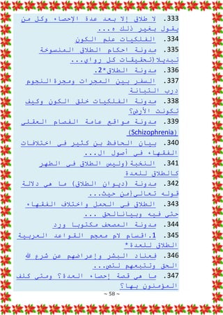 ~ 58 ~
333
.
‫من‬ ‫وكل‬ ‫اإلحصاء‬ ‫عدة‬ ‫بعد‬ ‫إال‬ ‫طالق‬ ‫ال‬
...‫ه‬ ‫ذلك‬ ‫بغير‬ ‫يقول‬
334
.
‫الكون‬ ‫علم‬ ‫الفلكيات‬
335
.
‫المنسوخة‬ ‫الطالق‬ ‫احكام‬ ‫مدونة‬
...‫رواي‬ ‫كل‬ ‫تبديال(تحقيقات‬
336
.
*‫الطالق‬ ‫مدونة‬
2
.
337
.
‫ومجرةالنجوم‬ ‫المجرات‬ ‫بين‬ ‫السفر‬
‫التبانة‬ ‫درب‬
338
.
‫وكيف‬ ‫الكون‬ ‫خلق‬ ‫الفلكيات‬ ‫مدونة‬
‫األرض؟‬ ‫تكونت‬
339
.
‫العقلي‬ ‫الفصام‬ ‫عامة‬ ‫مواقع‬ ‫مدونة‬
(
Schizophrenia
)
340
.
‫اختالفات‬ ‫في‬ ‫كثير‬ ‫بن‬ ‫الحافظ‬ ‫بيان‬
...‫ال‬ ‫أصول‬ ‫في‬ ‫الفقهاء‬
341
.
‫الطهر‬ ‫في‬ ‫الطالق‬ ‫النخبة(وليس‬
‫للعدة‬ ‫كالطالق‬
342
.
‫داللة‬ ‫هي‬ ‫ما‬ )‫الطالق‬ ‫(ديوان‬ ‫مدونة‬
...‫حيث‬ ‫تعالي{من‬ ‫قوله‬
343
.
‫الفقهاء‬ ‫واختالف‬ ‫الحمل‬ ‫في‬ ‫الطالق‬
... ‫وبيانالحق‬ ‫فيه‬ ‫حتي‬
344
.
‫ورد‬ ‫مكتوبا‬ ‫المصحف‬ ‫مدونة‬
345
.
1
‫العربية‬ ‫القواعد‬ ‫معجم‬ ‫الم‬ ‫اقسام‬.
*‫للعدة‬ ‫الطالق‬
346
.
‫هللا‬ ‫شرع‬ ‫عن‬ ‫وإعراضهم‬ ‫البشر‬ ‫فعناد‬
‫وتتبعهم‬ ‫الحق‬
...‫لتص‬
347
.
‫كلف‬ ‫ومتي‬ ‫العدة؟‬ ‫إحصاء‬ ‫قصة‬ ‫هي‬ ‫ما‬
‫بها؟‬ ‫المؤمنون‬
 