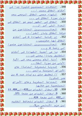 ~ 59 ~
348
.
‫في‬ ‫جدا‬ ‫كثيرة‬ ‫المسلمين‬ ‫اختالفات‬
‫أحكام‬
...‫ا‬ ‫بسبب‬ ‫الطالق‬
349
.
‫بعد‬ ‫الرجعي‬ ‫الطالق‬ ‫مسمي‬ ‫انتهاء‬
... ‫في‬ ‫الطالق‬ ‫سورة‬ ‫نزول‬
350
.
‫ليس‬ ‫الطهر‬ ‫في‬ ‫الطالق‬
‫في‬ ‫الطالق‬ ‫هو‬
...‫ال‬ ‫أمر‬ ‫التي‬ ‫العدة‬
351
.
‫من‬ ‫الملتاعون‬ ‫الحائــــــرون‬
...‫الفرا‬ ‫ونار‬ ‫الطالق‬ ‫حرقة‬
352
.
‫إن‬
‫أحكام‬ ‫في‬ ‫هلل‬ ‫الشهادة‬ ‫إقامة‬
..‫مغزيين‬ ‫لها‬ ‫الطالق‬
353
.
‫هلموا‬ ‫الملتاعون‬ ‫الحائــــــرون‬
...‫و‬ ‫هللا‬ ‫رحمة‬ ‫الي‬
354
.
‫أحكام‬ ‫في‬ ‫الشهادة‬ ‫أهمية‬ ‫هي‬ ‫ما‬
...‫فر‬ ‫يعني‬ ‫وماذا‬ ‫التطليق‬
355
.
‫اآلية‬ ‫في‬ ‫بعد‬ ‫بمعني‬ ‫الالم‬ ‫أدلة‬
‫سور‬ ‫من‬ ‫األولي‬
...‫الطال‬ ‫ة‬
356
.
‫عالج‬ )‫العامة‬ ‫للمعرفة‬ ‫(مدونة‬
... ‫والسر‬ ‫المزمنة‬ ‫األمراض‬
357
.
‫هللا‬ ‫عبد‬ ‫روايات‬ ‫متن‬ ‫تحقيق‬ //
‫بن‬
)‫(مكرر‬ ‫عمر‬
358
.
‫األمراض‬ ‫وعالج‬ ‫البشرية‬ ‫المناعة‬
‫خاللها‬ ‫من‬ ‫المستعصية‬
359
.
10
‫من‬ ‫القياس‬ ‫ابطال‬.
433
-
‫الي‬
484
##.
360
.
9
‫صفحة‬ ‫من‬ ‫القياس‬ ‫ابطال‬.
371
.
‫الي‬
432
‫صفحة‬ ‫(من‬.
424
...
361
.
8
‫الفقيه‬ ‫للحافظ‬ ‫القياس‬ ‫ابطال‬
‫من‬ ‫األندلسي‬ ‫حزم‬ ‫ابن‬
3
...
 