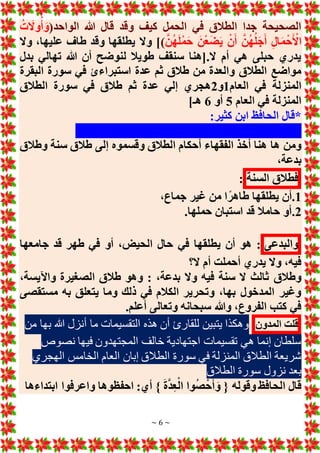 ~ 6 ~
(‫الواحد‬ ‫هللا‬ ‫قال‬ ‫وقد‬ ‫كيف‬ ‫الحمل‬ ‫في‬ ‫الطالق‬ ‫جدا‬ ‫الصحيحة‬
ُ‫ت‬ َ
‫وَل‬ُ‫أ‬ َ‫و‬
َّ‫ن‬ُ‫ه‬َ‫ل‬ْ‫م‬َ‫ح‬ َ‫ن‬ْ‫ع‬َ‫ض‬َ‫ي‬ ْ‫ن‬َ‫أ‬ َّ‫ن‬ُ‫ه‬ُ‫ل‬َ‫ج‬َ‫أ‬ ِ‫ل‬‫ا‬َ‫م‬ْ‫ح‬َ ْ
‫األ‬
)
‫يطلقها‬ ‫وَل‬ ]
‫وَل‬ ،‫عليها‬ ‫طاف‬ ‫وقد‬
‫بدل‬ ‫تهالي‬ ‫هللا‬ ‫أن‬ ‫لنوضح‬ ‫طويال‬ ‫سنقف‬ ‫[هنا‬.‫َل‬ ‫أم‬ ‫هي‬ ‫حبلى‬ ‫يدري‬
‫البقرة‬ ‫سورة‬ ‫في‬ ‫استبراءئ‬ ‫عدة‬ ‫ثم‬ ‫طالق‬ ‫من‬ ‫والعدة‬ ‫الطالق‬ ‫مواضع‬
‫العام‬ ‫في‬ ‫المنزلة‬
1
‫و‬
2
‫الطالق‬ ‫سورة‬ ‫في‬ ‫طالق‬ ‫ثم‬ ‫عدة‬ ‫إلي‬ ‫هجري‬
‫العام‬ ‫في‬ ‫المنزلة‬
5
‫أو‬
6
]‫هـ‬
:‫كثير‬ ‫ابن‬ ‫الحافظ‬ ‫*قال‬
‫وطالق‬ ‫سنة‬ ‫طالق‬ ‫إلى‬ ‫وقسموه‬ ‫الطالق‬ ‫أحكام‬ ‫الفقهاء‬ ‫أخذ‬ ‫هنا‬ ‫ها‬ ‫ومن‬
،‫بدعة‬
‫فطالق‬
‫السنة‬
:
1
.
،‫جماع‬ ‫غير‬ ‫من‬ ‫ا‬ً‫طاهر‬ ‫يطلقها‬ ‫أن‬
2
.
.‫حملها‬ ‫استبان‬ ‫قد‬ ‫حامال‬ ‫أو‬
‫والبدعى‬
‫أو‬ ،‫الحيض‬ ‫حال‬ ‫في‬ ‫يطلقها‬ ‫أن‬ ‫هو‬ :
‫جامعها‬ ‫قد‬ ‫طهر‬ ‫في‬
‫َل؟‬ ‫أم‬ ‫أحملت‬ ‫يدري‬ ‫وَل‬ ،‫فيه‬
،‫بدعة‬ ‫وَل‬ ‫فيه‬ ‫سنة‬ ‫َل‬ ‫ثالث‬ ‫وطالق‬
:
،‫واآليسة‬ ‫الصغيرة‬ ‫طالق‬ ‫وهو‬
‫مستقصى‬ ‫به‬ ‫يتعلق‬ ‫وما‬ ‫ذلك‬ ‫في‬ ‫الكالم‬ ‫وتحرير‬ ،‫بها‬ ‫المدخول‬ ‫وغير‬
.‫أعلم‬ ‫وتعالى‬ ‫سبحانه‬ ‫وهللا‬ ،‫الفروع‬ ‫كتب‬ ‫في‬
‫قلت‬
‫المدون‬
‫ما‬ ‫التقسيمات‬ ‫هذه‬ ‫أن‬ ‫للقارئ‬ ‫يتبين‬ ‫وهكذا‬
‫من‬ ‫بها‬ ‫هللا‬ ‫أنزل‬
‫نصوص‬ ‫فيها‬ ‫المجتهدون‬ ‫خالف‬ ‫اجتهادية‬ ‫تقسيمات‬ ‫هي‬ ‫إنما‬ ‫سلطان‬
‫الع‬ ‫إبان‬ ‫الطالق‬ ‫سورة‬ ‫في‬ ‫المنزلة‬ ‫الطالق‬ ‫شريعة‬
‫ا‬
‫الهجري‬ ‫الخامس‬ ‫م‬
‫الطالق‬ ‫سورة‬ ‫نزول‬ ‫بعد‬
‫الحافظ‬ ‫قال‬
‫ابتداءها‬ ‫واعرفوا‬ ‫احفظوها‬ :‫أي‬ } َ‫ة‬َّ‫د‬ِ‫ع‬ْ‫ال‬ ‫وا‬ُ‫ص‬ْ‫ح‬َ‫أ‬ َ‫و‬ { ‫وقوله‬
 