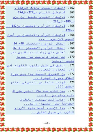 ~ 60 ~
362
.
7
‫من‬ ‫القياس‬ ‫ابطال‬
275
-
‫الي‬
322
.
363
.
6
‫من‬ ‫القياس‬ ‫ابطال‬.
227
-
‫ال‬
274
364
.
5
‫حزم‬ ‫ابن‬ ‫للحفظ‬ ‫القياس‬ ‫إبطال‬.
‫من‬
180
-
‫الي‬
226
..
365
.
4
‫من‬ ‫واالستحسان‬ ‫الرأي‬ ‫ابطال‬.
142
---
--
179
.
366
.
3
‫ابطا‬.
‫أصول‬ ‫في‬ ‫واالستحسان‬ ‫الرأي‬ ‫ل‬
...‫ال‬ ‫حزم‬ ‫البن‬ ‫الدين‬
367
.
‫واالستحسان‬ ‫الرأي‬ ‫ابطال‬
48
-
94
368
.
‫واالستحسان‬ ‫الرأي‬ ‫ابطال‬
..
1
-
47
369
.
‫عمر‬ ‫بن‬ ‫هللا‬ ‫عبد‬ ‫روايات‬ ‫متن‬ ‫تحقيق‬
370
.
‫كتابه‬ ‫صور‬ ‫تركيب‬ ‫مؤثرات‬ ‫عمل‬
‫اونالين‬ ‫عليها‬
371
.
‫(من‬ ‫الفقهاء‬ ‫وقلوب‬ ‫عقول‬ ‫في‬ ‫الطالق‬
...‫والتعق‬ ‫المعاد‬ ‫زاد‬
372
.
‫سورة‬ ‫بين‬ ‫جدا‬ ‫المهمة‬ ‫الفروق‬ ‫من‬
‫وس‬ ‫الطالق‬
... ‫البقرة‬ ‫ورة‬
373
.
‫أحكام‬ ‫في‬ ‫الناس‬ ‫عن‬ ‫غائبة‬ ‫قواعد‬
,‫؟؟؟‬ ‫الطالق‬
374
.
‫كت‬ ‫حمل‬
‫هللا‬ ‫صلى‬ ‫النبي‬ ‫صالة‬ ‫صفة‬ ‫اب‬
...‫التك‬ ‫من‬ ‫وسلم‬ ‫عليه‬
375
.
‫الخالفات‬ ‫تهيكلت‬ ‫(كامل)كيف‬
...‫والم‬ ‫الفقهاء‬ ‫بين‬ ‫الطاحنة‬
376
.
‫األزواج‬ ‫عقبة‬ ‫أضحت‬ ‫اإلحصاء‬ ‫عدة‬
...‫تطليق‬ ‫سبيل‬ ‫في‬ ‫الكؤود‬
 