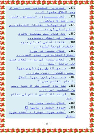 ~ 61 ~
377
.
‫الفراق‬ ‫بنار‬ ‫الملتاعون‬ ‫الحائرون‬
...‫ال‬ ‫هلموا‬ ‫الطالق‬ ‫وهم‬
378
.
‫هلموا‬ ‫الملتاعون‬ ‫الحائــــــرون‬
...‫ومحكم‬ ‫هللا‬ ‫رحمة‬ ‫الي‬
379
.
‫بين‬ ‫الطاحنة‬ ‫الخالفات‬ ‫تهيكلت‬ ‫كيف‬
...‫ا‬ ‫شريعة‬ ‫في‬ ‫الفقهاء‬
380
.
‫خالفات‬ ‫تهيكلت‬ ‫كيف‬ ‫كتاب‬ ‫حمل‬
...‫ومعجم‬ ‫الطالق‬ ‫في‬ ‫الفقهاء‬
381
.
‫منهم‬ ‫كل‬ ‫تحت‬ ‫أساسي‬ ‫اختالفا‬
...‫كثيرة‬ ‫فرعية‬ ‫اختالفات‬
382
.
‫سورة‬ ‫في‬ ‫للعدة‬ ‫الطالق‬
...‫الساد‬ ‫العام‬ ‫في‬ ‫الطالق(المنزلة‬
383
.
‫هيمن‬ ‫الطالق‬ ‫سورة‬ ‫في‬ ‫للعدة‬ ‫الطالق‬
‫شر‬ ‫علي‬
... ‫الطالق‬ ‫يعة‬
384
.
‫سورة‬ ‫تشريع‬ ‫بين‬ ‫الفرق‬ ‫هو‬ ‫ما‬
(‫البقرة‬
2
...‫تشري‬ ‫وبين‬ )‫هجري‬
385
.
‫الطالق‬ ‫سورة‬ ‫نزول‬ ‫يعني‬ ‫ماذا‬
‫بال‬
‫هجريا؟‬ ‫الخامس‬ ‫عام‬
386
.
‫وسلم‬ ‫عليه‬ ‫هللا‬ ‫صلى‬ ‫النبي‬ ‫صالة‬ ‫صفة‬
...‫ا‬ ‫إلى‬ ‫التكبير‬ ‫من‬
387
.
‫أحك‬ ‫في‬ ‫الناس‬ ‫عن‬ ‫غائبة‬ ‫قواعد‬
‫ام‬
‫الطالق‬
388
.
‫جدا‬ ‫مفصل‬ ‫للعدة‬ ‫الطالق‬
389
.
-
‫واياتها‬ ‫الطالق‬ ‫سورة‬
12
390
.
‫سورة‬ ‫أحكام‬ / ‫البقرة‬ ‫سورة‬ ‫أحكام‬
‫الطالق‬
 
