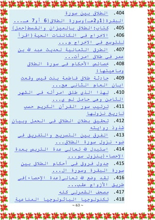~ 63 ~
404
.
‫سورة‬ ‫بين‬ ‫الطالق‬
{‫البقرة‬
1
‫و‬
2
{‫الطالق‬ ‫هـ}وسورة‬
6
‫أو‬
7
...‫هـ‬
405
.
}‫والقسط{حمل‬ ‫بالميزان‬ ‫الطالق‬:‫كتاب‬
406
.
‫الحية(اقرأ‬ ‫الكائنات‬ ‫في‬ ‫االخراج‬
...‫م‬ ‫االخراج‬ ‫في‬ ‫للتوسع‬
407
.
‫الط‬
‫بن‬ ‫هللا‬ ‫عبد‬ ‫لحديث‬ ‫الثمانية‬ ‫رق‬
...‫امرأت‬ ‫طالق‬ ‫في‬ ‫عمر‬
408
.
‫الطالق‬ ‫سورة‬ ‫في‬ ‫األحكام‬ ‫خصائص‬
:‫وماهيتها‬
409
.
‫وقعت‬ ‫قيس‬ ‫بنت‬ ‫فاطمة‬ ‫طالق‬ ‫حادثة‬
...‫هج‬ ‫الثاني‬ ‫العام‬ ‫ابان‬
410
.
‫الشهر‬ ‫في‬ ‫امرأته‬ ‫طلق‬ ‫الذي‬ ‫لهذا‬
...‫ي‬ ‫لم‬ ‫حامل‬ ‫وهي‬ ‫الثامن‬
411
.
‫حسب‬ ‫الكريم‬ ‫القرآن‬ ‫سور‬ ‫ترتيب‬
‫نزولها‬ ‫تاريخ‬
412
.
‫وبيان‬ ‫الحمل‬ ‫في‬ ‫الطالق‬ ‫بطالن‬ ‫تحقيق‬
‫روايته‬ ‫شذوذ‬
413
.
‫في‬ ‫والتفريق‬ ‫التسريح‬ ‫بين‬ ‫الفرق‬
...‫الطالق‬ ‫سورة‬ ‫نزول‬ ‫ضوء‬
414
.
‫بعدة‬ ‫التربص‬ ‫عدة‬ ‫تعالي‬ ‫هللا‬ ‫استبدل‬
...‫سو‬ ‫اإلحصاء{بنزول‬
415
.
‫بين‬ ‫الطالق‬ ‫أحكام‬ ‫في‬ ‫فروق‬ ‫جدول‬
...‫ال‬ ‫وسورة‬ ‫البقرة‬ ‫سورة‬
416
.
‫اإلحصاء}في‬ ‫تعالي{عدة‬ ‫هللا‬ ‫وضع‬ ‫لقد‬
...‫عقب‬ ‫األزواج‬ ‫طريق‬
417
.
‫كله‬ ‫الشمرلي‬ ‫مصحف‬
418
.
‫المناعية‬ ‫الباثولوجيا‬ ‫تكنولوجيا‬
 