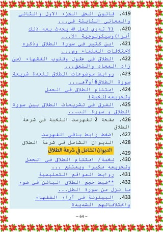 ~ 64 ~
419
.
‫ق‬
‫والثاني‬ ‫االول‬ ‫الجزء‬ ‫الحق‬ ‫انون‬
...‫في‬ ‫الثابتة‬ ‫والمعاني‬
420
.
‫ذلك‬ ‫بعد‬ ‫يحدث‬ ‫هللا‬ ‫لعل‬ ‫تدري‬ ‫(ال‬
...‫اال‬ ‫أمرا)وسيكولوجية‬
421
.
‫وذكره‬ ‫الطالق‬ ‫سورة‬ ‫في‬ ‫كثير‬ ‫ابن‬
...‫وم‬ ‫العلماء‬ ‫الختالفات‬
422
.
‫(من‬ ‫الفقهاء‬ ‫وقلوب‬ ‫عقول‬ ‫في‬ ‫الطالق‬
...‫والتعق‬ ‫المعاد‬ ‫زاد‬
423
.
‫شريعة‬ ‫للعدة‬ ‫الطالق‬ ‫موضوعات‬ ‫روابط‬
‫الطالق‬ ‫سورة‬
6
‫أو‬
7
...‫هـ‬
424
.
‫الحمل‬ ‫في‬ ‫الطالق‬ ‫امتناع‬
)‫وتحريمه(نخبة‬
425
.
‫سورة‬ ‫بين‬ ‫الطالق‬ ‫تشريعات‬ ‫في‬ ‫الفرق‬
...‫الب‬ ‫سورة‬ ‫و‬ ‫الطالق‬
426
.
‫صفحة‬
2
‫شرعة‬ ‫في‬ ‫النخبة‬ ‫لفهرست‬
‫الطالق‬
427
.
‫ا‬
‫ضغط‬
‫الفهرست‬ ‫باقي‬ ‫رابط‬
428
.
‫الطالق‬ ‫شرعة‬ ‫في‬ ‫الشامل‬ ‫الديوان‬
429
.
430
.
‫الحمل‬ ‫في‬ ‫الطالق‬ ‫امتناع‬ /‫نخبة‬
... ‫ويمتنع‬ ‫مكبرا‬ ‫وتحريمه‬
431
.
‫التعليمية‬ ‫المواقع‬ ‫روابط‬
432
.
‫ضوء‬ ‫في‬ ‫البائن‬ ‫الطالق‬ ‫حجج‬ ‫**ضبط‬
...‫الطل‬ ‫سورة‬ ‫من‬ ‫نزل‬ ‫ما‬
433
.
‫الفقه‬ ‫آراء‬ ‫في‬ ‫البينونة‬
‫اء‬
‫الشديدة‬ ‫واختالفاتهم‬
 