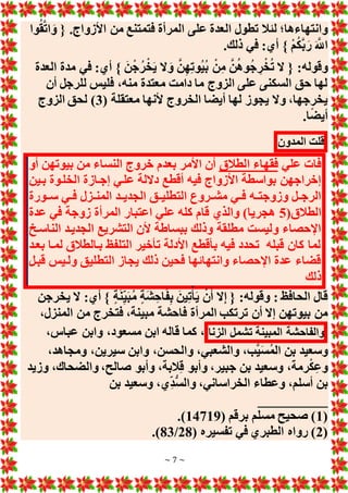 ~ 7 ~
‫ع‬ ‫العدة‬ ‫تطول‬ ‫لئال‬ ‫وانتهاءها؛‬
‫وا‬ُ‫ق‬َّ‫ت‬‫ا‬ َ‫و‬ { .‫األزواج‬ ‫من‬ ‫فتمتنع‬ ‫المرأة‬ ‫لى‬
.‫ذلك‬ ‫في‬ :‫أي‬ } ْ‫م‬ُ‫ك‬َّ‫ب‬َ‫ر‬ َ َّ
‫اَّلل‬
‫العدة‬ ‫مدة‬ ‫في‬ :‫أي‬ } َ‫ن‬ْ‫ج‬ُ‫ر‬ْ‫خ‬َ‫ي‬ ‫َل‬ َ‫و‬ َّ‫ن‬ِ‫ه‬ِ‫ت‬‫ُو‬‫ي‬ُ‫ب‬ ْ‫ن‬ِ‫م‬ َّ‫ن‬ُ‫ه‬‫و‬ُ‫ج‬ ِ‫ر‬ْ‫خ‬ُ‫ت‬ ‫َل‬ { :‫وقوله‬
‫أن‬ ‫للرجل‬ ‫فليس‬ ،‫منه‬ ‫معتدة‬ ‫دامت‬ ‫ما‬ ‫الزوج‬ ‫على‬ ‫السكنى‬ ‫حق‬ ‫لها‬
‫ألنها‬ ‫الخروج‬ ‫أيضا‬ ‫لها‬ ‫يجوز‬ ‫وَل‬ ،‫يخرجها‬
( ‫معتقلة‬
3
‫الزوج‬ ‫لحق‬ )
.‫ا‬ً‫ض‬‫أي‬
‫قلت‬
‫المدون‬
‫علي‬ ‫فات‬
‫الطالق‬ ‫فقهاء‬
‫أو‬ ‫بيوتهن‬ ‫من‬ ‫النساء‬ ‫خروج‬ ‫بعدم‬ ‫األمر‬ ‫أن‬
‫بيين‬ ‫الخليوة‬ ‫إجيازة‬ ‫عليي‬ ‫دَللة‬ ‫أقطع‬ ‫فيه‬ ‫األزواج‬ ‫بواسطة‬ ‫إخراجهن‬
‫سييورة‬ ‫يي‬‫ي‬‫ف‬ ‫يزل‬‫ي‬‫المن‬ ‫يد‬‫ي‬‫الجدي‬ ‫يق‬‫ي‬‫التطلي‬ ‫يروع‬‫ي‬‫مش‬ ‫يي‬‫ي‬‫ف‬ ‫يه‬‫ي‬‫وزوجت‬ ‫يل‬‫ي‬‫الرج‬
(‫الطالق‬
5
‫عدة‬ ‫في‬ ‫زوجة‬ ‫المرأة‬ ‫اعتبار‬ ‫علي‬ ‫كله‬ ‫قام‬ ‫والذي‬ )‫هجريا‬
‫ا‬ ‫التشريع‬ ‫ألن‬ ‫ببساطة‬ ‫وذلك‬ ‫مطلقة‬ ‫وليست‬ ‫اإلحصاء‬
‫الناسي‬ ‫لجدييد‬
‫بعيد‬ ‫لميا‬ ‫بيالطالق‬ ‫التلفظ‬ ‫تأخير‬ ‫األدلة‬ ‫بأقطع‬ ‫فيه‬ ‫تحدد‬ ‫قبله‬ ‫كان‬ ‫لما‬
‫قبيل‬ ‫ولييس‬ ‫التطليق‬ ‫يجاز‬ ‫ذلك‬ ‫فحين‬ ‫وانتهائها‬ ‫اإلحصاء‬ ‫عدة‬ ‫قضاء‬
‫ذلك‬
: ‫الحافظ‬ ‫قال‬
‫يخرجن‬ ‫َل‬ :‫أي‬ } ٍ‫ة‬َ‫ن‬ِ‫ي‬َ‫ب‬ُ‫م‬ ٍ‫ة‬َ‫ش‬ِ‫اح‬َ‫ف‬ِ‫ب‬ َ‫ين‬ِ‫ت‬ْ‫أ‬َ‫ي‬ ْ‫ن‬َ‫أ‬ ‫َل‬ِ‫إ‬ { :‫وقوله‬
‫فاحش‬ ‫المرأة‬ ‫ترتكب‬ ‫أن‬ ‫إَل‬ ‫بيوتهن‬ ‫من‬
،‫المنزل‬ ‫من‬ ‫فتخرج‬ ،‫مبينة‬ ‫ة‬
‫والفاحشة‬
‫المبينة‬
‫تشمل‬
‫الزنا‬
،‫عباس‬ ‫وابن‬ ،‫مسعود‬ ‫ابن‬ ‫قاله‬ ‫كما‬ ،
،‫ومجاهد‬ ،‫سيرين‬ ‫وابن‬ ،‫والحسن‬ ،‫والشعبي‬ ،‫َّب‬‫ي‬َ‫س‬ُ‫م‬‫ال‬ ‫بن‬ ‫وسعيد‬
‫وزيد‬ ،‫والضحاك‬ ،‫صالح‬ ‫وأبو‬ ،‫البة‬ِ‫ق‬ ‫وأبو‬ ،‫جبير‬ ‫بن‬ ‫وسعيد‬ ،‫رمة‬ْ‫ك‬ِ‫ع‬‫و‬
‫بن‬ ‫وسعيد‬ ،‫ِي‬‫ُّد‬‫س‬‫وال‬ ،‫الخراساني‬ ‫وعطاء‬ ،‫أسلم‬ ‫بن‬
__
________
(
1
( ‫برقم‬ ‫مسلم‬ ‫صحيح‬ )
14719
.)
(
2
( ‫تفسيره‬ ‫في‬ ‫الطبري‬ ‫رواه‬ )
28
/
83
.)
 