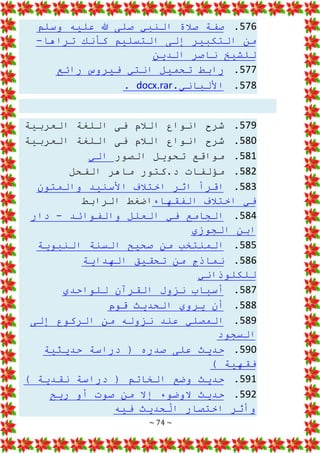 ~ 74 ~
576
.
‫وسلم‬ ‫عليه‬ ‫هللا‬ ‫صلى‬ ‫النبي‬ ‫صالة‬ ‫صفة‬
‫تراها‬ ‫كأنك‬ ‫التسليم‬ ‫إلى‬ ‫التكبير‬ ‫من‬
-
‫الدين‬ ‫ناصر‬ ‫للشيخ‬
577
.
‫فيروس‬ ‫انتي‬ ‫تحميل‬ ‫رابط‬
‫رائع‬
578
.
.‫األلباني‬
docx.rar
.
579
.
‫العربية‬ ‫اللغة‬ ‫فى‬ ‫الالم‬ ‫انواع‬ ‫شرح‬
580
.
‫العربية‬ ‫اللغة‬ ‫فى‬ ‫الالم‬ ‫انواع‬ ‫شرح‬
581
.
‫الصور‬ ‫تحويل‬ ‫مواقع‬
‫الي‬
582
.
‫الف‬ ‫ماهر‬ ‫كتور‬.‫د‬ ‫مؤلفات‬
‫حل‬
583
.
‫والمتون‬ ‫األسنيد‬ ‫اختالف‬ ‫اثر‬ ‫اقرأ‬
‫الفقهاء‬ ‫اختالف‬ ‫في‬
‫الرابط‬ ‫اضغط‬
584
.
‫والفوائد‬ ‫العلل‬ ‫في‬ ‫الجامع‬
-
‫دار‬
‫الجوزي‬ ‫ابن‬
585
.
‫النبوية‬ ‫السنة‬ ‫صحيح‬ ‫من‬ ‫المنتخب‬
586
.
‫الهداية‬ ‫تحقيق‬ ‫من‬ ‫نماذج‬
‫للكلوذاني‬
587
.
‫للواحدي‬ ‫القرآن‬ ‫نزول‬ ‫أسباب‬
588
.
‫قوم‬ ‫الحديث‬ ‫يروي‬ ‫أن‬
589
.
‫إلى‬ ‫الركوع‬ ‫من‬ ‫نزوله‬ ‫عند‬ ‫المصلي‬
‫السجود‬
590
.
‫حديثية‬ ‫دراسة‬ ( ‫صدره‬ ‫على‬ ‫حديث‬
) ‫فقهية‬
591
.
) ‫نقدية‬ ‫دراسة‬ ( ‫الخاتم‬ ‫وضع‬ ‫حديث‬
592
.
‫ريح‬ ‫أو‬ ‫صوت‬ ‫من‬ ‫إال‬ ‫الوضوء‬ ‫حديث‬
‫فيه‬ ‫حديث‬ْ
‫ال‬ ‫اختصار‬ ‫وأثر‬
 