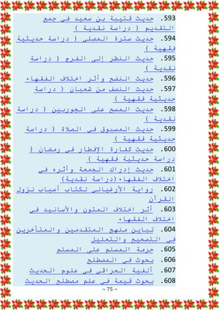 ~ 75 ~
593
.
‫جمع‬ ‫في‬ ‫سعيد‬ ‫بن‬ ‫قتيبة‬ ‫حديث‬
) ‫نقدية‬ ‫دراسة‬ ( ‫التقديم‬
594
.
‫حديثية‬ ‫دراسة‬ ( ‫المصلي‬ ‫سترة‬ ‫حديث‬
) ‫فقهية‬
595
.
‫دراسة‬ ( ‫الفرج‬ ‫إلى‬ ‫النظر‬ ‫حديث‬
) ‫نقدية‬
596
.
‫الفقهاء‬ ‫اختالف‬ ‫وأثر‬ ‫النضح‬ ‫حديث‬
597
.
‫دراسة‬ ( ‫شعبان‬ ‫من‬ ‫النصف‬ ‫حديث‬
) ‫فقهية‬ ‫حديثية‬
598
.
‫دراسة‬ ( ‫الجوربين‬ ‫على‬ ‫المسح‬ ‫حديث‬
) ‫نقدية‬
599
.
‫دراسة‬ ( ‫الصالة‬ ‫في‬ ‫المسبوق‬ ‫حديث‬
) ‫فقهية‬ ‫حديثية‬
600
.
( ‫رمضان‬ ‫في‬ ‫اإلفطار‬ ‫كفارة‬ ‫حديث‬
) ‫فقهية‬ ‫حديثية‬ ‫دراسة‬
601
.
‫في‬ ‫وأثره‬ ‫الجمعة‬ ‫إدراك‬ ‫حديث‬
)‫نقدية‬ ‫الفقهاء(دراسة‬ ‫اختالف‬
602
.
‫األ‬ ‫رواية‬
‫نزول‬ ‫أسباب‬ ‫لكتاب‬ ‫رغياني‬
‫القرآن‬
603
.
‫في‬ ‫واألسانيد‬ ‫المتون‬ ‫اختالف‬ ‫أثر‬
‫الفقهاء‬ ‫اختالف‬
604
.
‫والمتأخرين‬ ‫المتقدمين‬ ‫منهج‬ ‫تباين‬
‫والتعليل‬ ‫التصحيح‬ ‫في‬
605
.
‫المسلم‬ ‫على‬ ‫المسلم‬ ‫حرمة‬
606
.
‫المصطلح‬ ‫في‬ ‫بحوث‬
607
.
‫الحديث‬ ‫علوم‬ ‫في‬ ‫العراقي‬ ‫ألفية‬
608
.
‫الحديث‬ ‫مصطلح‬ ‫علم‬ ‫في‬ ‫قيمة‬ ‫بحوث‬
 