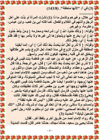 ~ 8 ~
(
3
( ."‫متعلقة‬ ‫"ألنها‬ :‫أ‬ ‫في‬ )
8
/
143
)
..............
( ‫ذا‬ ‫ما‬ ‫وتشمل‬ ‫وغيرهم‬ ،‫هالل‬ ‫أبي‬
1
‫أهل‬ ‫على‬ ‫ت‬َ‫ذ‬َ‫ب‬ ‫أو‬ ‫المرأة‬ ‫ت‬َ‫نشز‬ )
،‫عباس‬ ‫وابن‬ ،‫كعب‬ ‫بن‬ ‫أبي‬ ‫قاله‬ ‫كما‬ ،‫والفعال‬ ‫الكالم‬ ‫في‬ ‫وآذتهم‬ ‫الرجل‬
،‫وعكرمة‬
.‫وغيرهم‬
َ‫د‬‫و‬ُ‫د‬ُ‫ح‬ َّ‫د‬َ‫ع‬َ‫ت‬َ‫ي‬ ْ‫ن‬َ‫م‬َ‫و‬ { ‫ومحارمه‬ ‫شرائعه‬ :‫أي‬ } ِ َّ
‫اَّلل‬ ُ‫د‬‫و‬ُ‫د‬ُ‫ح‬ َ‫ك‬ْ‫ل‬ِ‫ت‬ َ‫و‬ { :‫وقوله‬
َ‫م‬َ‫ل‬َ‫ل‬ ْ‫د‬َ‫ق‬َ‫ف‬ { ‫بها‬ ‫يأتمر‬ ‫وَل‬ ‫غيرها‬ ‫إلى‬ ‫ويتجاوزها‬ ‫عنها‬ ‫يخرج‬ :‫أي‬ } ِ َّ
‫اَّلل‬
.‫ذلك‬ ‫بفعل‬ :‫أي‬ } ُ‫ه‬َ‫س‬ْ‫ف‬َ‫ن‬
‫ا‬ً‫ْر‬‫م‬َ‫أ‬ َ‫ك‬ِ‫ل‬َ‫ذ‬ َ‫د‬ْ‫ع‬َ‫ب‬ ُ‫ِث‬‫د‬ْ‫ُح‬‫ي‬ َ َّ
‫اَّلل‬ َّ‫ل‬َ‫ع‬َ‫ل‬ ‫ي‬ ِ‫ر‬ْ‫د‬َ‫ت‬ ‫َل‬ { :‫وقوله‬
‫أبقينا‬ ‫إنما‬ :‫أي‬ }
‫طالقها‬ ‫على‬ ‫يندم‬ ‫الزوج‬ ‫لعل‬ ،‫العدة‬ ‫مدة‬ ‫في‬ ‫الزوج‬ ‫منزل‬ ‫في‬ ‫المطلقة‬
.‫وأسهل‬ ‫أيسر‬ ‫ذلك‬ ‫فيكون‬ ،‫ها‬َ‫ت‬َ‫ع‬ْ‫ج‬َ‫ر‬ ‫قلبه‬ ‫في‬ ‫هللا‬ ‫ويخلق‬
:‫قوله‬ ‫في‬ ‫قيس‬ ‫بنت‬ ‫فاطمة‬ ‫عن‬ ،‫هللا‬ ‫عبد‬ ‫بن‬ ‫هللا‬ ‫عبيد‬ ‫عن‬ ،‫الزهري‬ ‫قال‬
ً‫ْر‬‫م‬َ‫أ‬ َ‫ك‬ِ‫ل‬َ‫ذ‬ َ‫د‬ْ‫ع‬َ‫ب‬ ُ‫ِث‬‫د‬ْ‫ُح‬‫ي‬ َ َّ
‫اَّلل‬ َّ‫ل‬َ‫ع‬َ‫ل‬ ‫ي‬ ِ‫ر‬ْ‫د‬َ‫ت‬ ‫َل‬ {
‫قال‬ ‫وكذا‬ .‫الرجعة‬ ‫هي‬ :‫قال‬ } ‫ا‬
.‫والثوري‬ ،‫حيان‬ ‫ابن‬ ‫ومقاتل‬ ،‫والضحاك‬ ،‫وقتادة‬ ،‫وعطاء‬ ،‫الشعبي‬
‫بن‬ ‫أحمد‬ ‫كاإلمام‬ ،‫تابعهم‬ ‫ومن‬ ‫السلف‬ ‫من‬ ‫ذهب‬ ‫من‬ ‫ذهب‬ ‫هاهنا‬ ‫ومن‬
‫المتوفى‬ ‫وكذا‬ ،‫للمبتوتة‬ ‫السكنى‬ ‫تجب‬ ‫َل‬ ‫أنه‬ ‫إلى‬ ‫تعالى‬ ‫هللا‬ ‫رحمه‬ ،‫حنبل‬
‫بن‬ ‫فاطمة‬ ‫حديث‬ ‫على‬ ‫ا‬ً‫ض‬‫أي‬ ‫واعتمدوا‬ ،‫زوجها‬ ‫عنها‬
،‫الفهرية‬ ‫قيس‬ ‫ت‬
‫وكان‬ ،‫تطليقات‬ ‫ثالث‬ ‫آخر‬ ‫حفص‬ ‫بن‬ ‫عمرو‬ ‫أبو‬ ‫زوجها‬ ‫طلقها‬ ‫حين‬
‫بشعير‬ ‫وكيله‬ ‫إليها‬ ‫فأرسل‬ ،‫بذلك‬ ‫إليها‬ ‫فأرسل‬ ،‫باليمن‬ ‫عنها‬ ‫ًا‬‫ب‬‫غائ‬
-
( ]‫[يعني‬
2
‫نفقة‬ )
-
‫فأتت‬ .‫نفقة‬ ‫علينا‬ ‫لك‬ ‫ليس‬ ‫وهللا‬ :‫فقال‬ ‫طته‬َّ‫خ‬َ‫س‬َ‫ت‬َ‫ف‬
."‫نفقة‬ ‫عليه‬ ‫لك‬ ‫"ليس‬ :‫فقال‬ ،‫وسلم‬ ‫عليه‬ ‫هللا‬ ‫صلى‬ ‫هللا‬ ‫رسول‬
‫ول‬
‫"تلك‬ :‫قال‬ ‫ثم‬ ،‫شريك‬ ‫أم‬ ‫بيت‬ ‫في‬ ‫تعتد‬ ‫أن‬ ‫وأمرها‬ ،‫سكنى‬ ‫وَل‬ :‫مسلم‬
‫أعمى‬ ‫رجل‬ ‫فإنه‬ ،‫مكتوم‬ ‫أم‬ ‫ابن‬ ‫عند‬ ‫اعتدي‬ ،‫أصحابي‬ ‫يغشاها‬ ‫امرأة‬
( ‫الحديث‬ "‫ثيابك‬ ‫تضعين‬
3
)
:‫فقال‬ ،‫آخر‬ ‫بلفظ‬ ‫أخرى‬ ‫طريق‬ ‫من‬ ‫أحمد‬ ‫اإلمام‬ ‫رواه‬ ‫وقد‬
‫المدينة‬ ‫قدمت‬ :‫قال‬ ‫عامر‬ ‫حدثنا‬ ،‫مجالد‬ ‫حدثنا‬ ،‫سعيد‬ ‫بن‬ ‫يحيى‬ ‫حدثنا‬
 