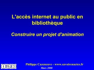 L'accès internet au public en bibliothèque Construire un projet d'animation   Philippe Cazeneuve - www.savoirenactes.fr Mars 2008 