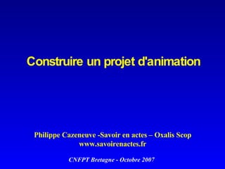 Construire un projet d'animation   Philippe Cazeneuve -Savoir en actes – Oxalis Scop www.savoirenactes.fr CNFPT Bretagne - Octobre 2007 