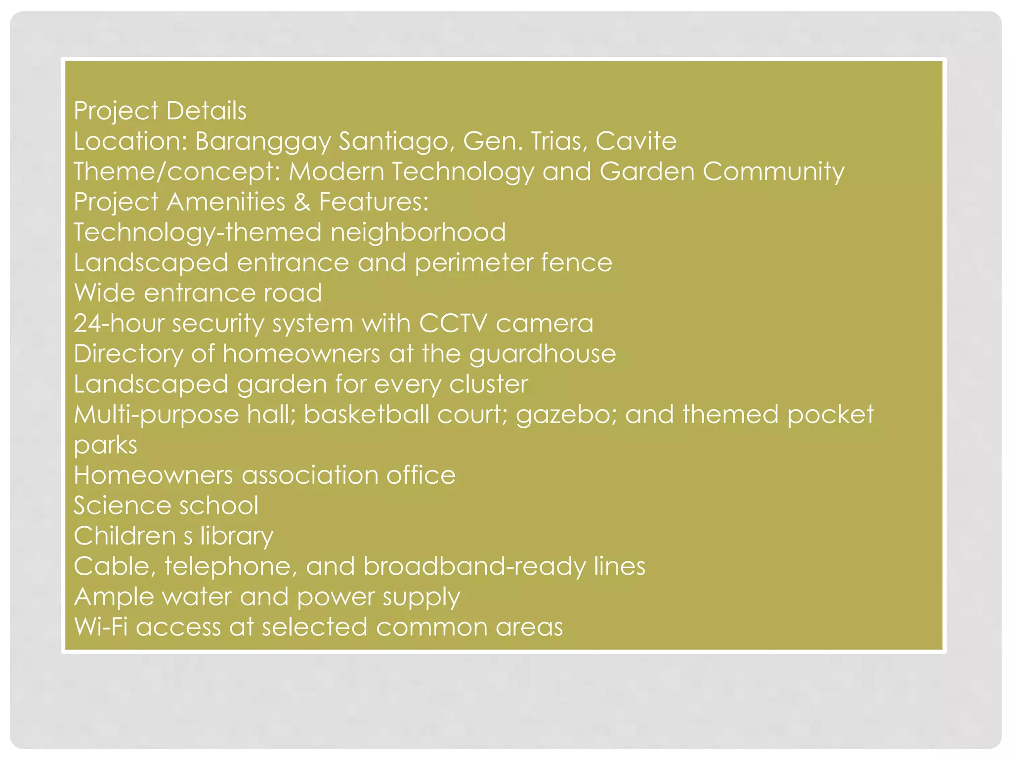 Project Details
Location: Baranggay Santiago, Gen. Trias, Cavite
Theme/concept: Modern Technology and Garden Community
Project Amenities & Features:
Technology-themed neighborhood
Landscaped entrance and perimeter fence
Wide entrance road
24-hour security system with CCTV camera
Directory of homeowners at the guardhouse
Landscaped garden for every cluster
Multi-purpose hall; basketball court; gazebo; and themed pocket
parks
Homeowners association office
Science school
Children s library
Cable, telephone, and broadband-ready lines
Ample water and power supply
Wi-Fi access at selected common areas
 