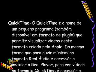 QuickTime- O QuickTime é o nome de um pequeno programa (também disponível em formato de plugin) que permite visualizar vídeos neste formato criado pela Apple. Da mesma forma que para ouvir músicas no formato Real Áudio é necessário instalar o Real Player, para ver vídeos no formato QuickTime é necessário instalar o Quicktime '‘ player ''. 