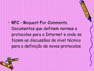 RFC  -  R equest  F or  C omments. Documentos que definem normas e protocolos para a Internet e onde se fazem as discussões de nível técnico para a definição de novos protocolos.  