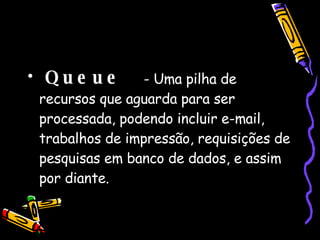 Queue   - Uma pilha de recursos que aguarda para ser processada, podendo incluir e-mail, trabalhos de impressão, requisições de pesquisas em banco de dados, e assim por diante.  
