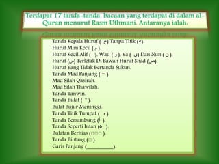 Tanda Kepala Huruf ( ‫)خ‬ Tanpa Titik (٥).
Huruf Mim Kecil ( ‫م‬ ).
Huruf Kecil Alif ( ‫,)ﺍ‬ Wau ( ‫ﻭ‬ ), Ya ( ‫)ﻱ‬ Dan Nun ( ‫ن‬ ).
Huruf (‫)س‬ Terletak Di Bawah Huruf Shad (‫)ص‬
Huruf Yang Tidak Bertanda Sukun.
Tanda Mad Panjang ( ~ ).
Mad Silah Qasirah.
Mad Silah Thawilah.
Tanda Tanwin.
Tanda Bulat ( º ).
Bulat Bujur Meninggi.
Tanda Titik Tumpat ( ‫ﻩ‬ ).
Tanda Bersambung (‫ﭐ‬ ).
Tanda Seperti Intan (◊ ).
Bulatan Berhias ( ).
Tanda Bintang ( ).
Garis Panjang ( ).
 