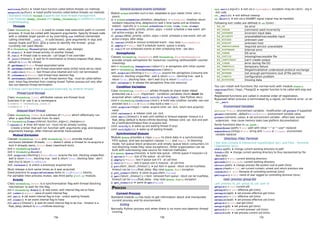 settrace(func) ➤ install trace function called before threads run methods
setprofile(func) ➤ install profile function called before threads run methods
Standard module thread supports low level thread management.
Use modules dummy_thread and dummy_threading on platforms without
multithreading.
Threads
Class threading.Thread is used to create new execution path in current
process. It must be called with keyword arguments. Specify thread code
with a callable target param or by overriding run method (remember
calling inherited __init__ in subclasses), give arguments in args and
kwargs (tuple and dict), give a name to identify the thread - group
currently not used (None).
th = threading.Thread(group,target,name,args,kwargs)
th.start() ➤ start thread activity (in another thread)
th.run() ➤ thread code to execute - call target if not overriden
th.join([timeout]) ➤ wait for th termination or timeout elapsed (float_delay,
default to None for infinite)
th.getName()→ str: thread associated name
th.setName(name) ➤ set thread associated name (initial name set by class)
th.isAlive()→ bool: test thread alive (started and run() not terminated)
th.isDaemon()→ bool: test thread have daemon flag
th.setDaemon(daemonic) ➤ set thread daemon flag - must be called before
start. Initial flag inherited from creating thread. Python process exit only after
last non-daemon thread termination.
A thread can't be killed or paused externally by another thread.
Thread Local Storage
Class threading.local attributes values are thread local.
Subclass it or use it as a namespace.
tlsdata = threading.local()
tlsdata.x = 1
Delayed Start Thread
Class threading.Timer is a subclass of Thread which effectively run
after a specified interval from its start.
t = threading.Timer(interval,function,args=[],kwargs={})
t.cancel() ➤ timer will never run - must not be already running
Create a timer that will run function with arguments args and keyword
arguments kwargs, after interval seconds have passed.
Mutual Exclusion
Classes threading.Lock and threading.RLock provide mutual
exclusion between threads. Lock doesn't allow a thread to re-acquire a
lock it already owns, RLock does (reentrant-lock).
lock = threading.Lock()
lock = threading.RLock()
lock.acquire([blocking])→ bool/None: acquire the lock. blocking unspecified :
wait & return None ; blocking true : wait & return True ; blocking false : don't
wait (try) & return True/False
lock.release() ➤ unlock a previously acquired lock
Must release a lock same times as it was acquired.
Good practice to acquire/release locks in try/finally blocks.
For portable inter-process mutex, see third party glock.py module.
Events
Class threading.Event is a synchronisation flag with thread blocking
mechanism to wait for the flag.
evt = threading.Event() ➤ new event, with internal flag set to False
evt.isSet()→ bool: value of event internal flag
evt.set() ➤ set event internal flag to true - unlock waiting threads
evt.clear() ➤ set event internal flag to False
evt.wait([timeout]) ➤ wait for event internal flag to be true - timeout is a
float_delay (default to None=infinite blocking)
General purpose events scheduler
Module sched provides such a tool, adaptable to your needs ('time' unit is
yours).
sc = sched.scheduler(timefunc,delayfunc) → scheduler: timefunc return
numbers mesuring time, delayfunc(n) wait n time (same unit as timefunc
output) - typically sc = sched.scheduler(time.time,time.sleep)
sc.enterabs(time,priority,action,args) → evtid: schedule a new event, will
call action(*args) at time
sc.enter(delay,priority,action,args)→ evtid: schedule a new event, will call
action(*args) after delay
sc.cancel(evtid)➤ remove scheduled event - may raise RuntimeError
sc.empty()→ bool: test if scheduler events queue is empty
sc.run()➤ run scheduled events at their scheduling time - see docs
Semaphores
Classes threading.Semaphore and threading.BoundedSemaphore
provide simple semaphore for resources counting (without/with counter
checking).
sem = threading.Semaphore([value=1]) ➤ semaphore with initial counter
sem = threading.BoundedSemaphore([value])
sem.acquire([blocking])→ bool/None: acquire the semaphore (consume one
resource). blocking unspecified : wait & return None ; blocking true : wait &
return True ; blocking false : don't wait (try) & return True/False
sem.release() ➤ release the semaphore (free one resource)
Condition Variables
Class threading.Condition allows threads to share state (data)
protected via a Lock. Important : condition variables (lock) must be
acquired when calling wait, notify or notifyAll. See Python docs.
cond = threading.Condition([lock]) ➤ build new condition variable, use user
providen lock (Lock or RLock) else build a new RLock
cond.acquire(*args)→ value: acquire cond. var. lock, return lock.acquire()
value
cond.release() ➤ release cond. var. lock
cond.wait([timeout]) ➤ wait until notified or timeout elapsed- timeout is a
float_delay (default to None=infinite blocking). Release cond. var. lock and wait
for a notification/timeout then re-acquire lock.
cond.notify() ➤ wake up one waiting thread (if any).
cond.notifyAll() ➤ wake up all waiting threads.
Synchronized Queues
Module Queue provides a class Queue to store data in a synchronized
FIFO queue, and two exception classes Full and Empty. In blocking
mode, full queue block producers and empty queue block consumers (in
non-blocking mode they raise exceptions). Other organization can be
built with subclassing (see source for internal methods).
q = queue.Queue(maxsize) ➤ build new queue - infinite queue if maxsize<=0
q.qsize()→ int: size of the queue - at call time
q.empty()→ bool: test if queue size if 0 - at call time
q.full()→ bool: test if queue size is maxsize - at call time
q.put(item[,block[,timeout]]) ➤ put item in queue - block can be true/false,
timeout can be None/float_delay. May raise Queue.Full exception.
q.put_nowait(item) ➤ same as put(item,False)
q.get([block[,timeout]])→ item: removed from queue - block can be true/false,
timeout can be None/float_delay - may raise Queue.Empty exception
q.get_nowait() ➤ same as get(False)
PROCESS
Current Process
Standard module os has tools to get information about and manipulate
current process and its environment.
Exiting
Normally Python process exit when there is no more non-daemon thread
running.
sys.exit([arg=0]) ➤ exit via a SystemExit exception (may be catch) - arg is
exit code
os._exit(n) ➤ exit without cleanup
os.abort() ➤ exit via a SIGABRT signal (signal may be handled)
Following exit codes are defined in os (Unix) :
EX_OK no error
EX_USAGE command used incorrectly
EX_DATAERR incorrect input data
EX_NOINPUT unavailable/inaccessible input
EX_NOUSER unknown user
EX_NOHOST unknown host
EX_UNAVAILABLE required service unavailable
EX_SOFTWARE internal error
EX_OSERR OS error
EX_OSFILE missing/inaccessible file
EX_CANTCREAT can't create output
EX_IOERR error during file I/O
EX_TEMPFAIL temporary failure
EX_PROTOCOL illegal/invalid/not understood protocol exchange
EX_NOPERM not enough permissions (out of file perms)
EX_CONFIG configuration problem
EX_NOTFOUND missing data
You can install exit functions (for normal exit) with module atexit.
register(func[,*args[,**kargs]]) ➤ register function to be called with args and
kargs
Registered functions are called in reverse order of registration.
Bypassed when process is terminated by a signal, an internal error, or an
os._exit.
Environment Variables
environ → dict: environment variables - modification call putenv if supported
getenv(varname[,default=None])→ str: environment variable value
putenv(varname,value) ➤ set environment variable - affect later started
subprocess - may cause memory leaks (see platform documentation)
Some functions also in os.path :
expanduser(path)→ str: path with initial "~" or "~user" replaced
expandvars(string)→ str: string with $name or ${name} environment
variable replaced
Directory, Files, Terminal
See also Console & Interactive Input/Output (p1), and Files - Terminal
Operations (p11).
chdir(path) ➤ change current working directory to path
fchdir(fd) ➤ change current working directory to thus represented by file
descriptor
getcwd()→ str: current working directory
getcwdu()→ unicode: current working directory
chroot(path) ➤ change process file-system root to path (Unix)
umask(mask)→ int: set current numeric umask and return previous one
ctermid()→ str: filename of controlling terminal (Unix)
getlogin()→ str: name of user logged on controlling terminal (Unix)
User, process, group IDs
pid: process id, gid: group id, uid: user id
getpid()→ int: current pid
getegid()→ int: effective gid (Unix)
setegid(egid) ➤ set process effective gid (Unix)
geteuid()→ int: effective uid (Unix)
seteuid(euid) ➤ set process effective uid (Unix)
getgid()→ int: real gid (Unix)
setgid(gid) ➤ set process gid (Unix)
getuid()→ int: current process' uid (Unix)
setuid(uid) ➤ set process current uid (Unix)
13a 13b 13c
 