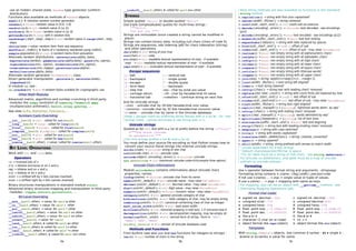 use an hidden, shared state, Random type generator (uniform
distribution).
Functions also available as methods of Random objects.
seed([x]) ➤ initialize random number generator
random()→ float: random value in [0.0, 1.0[
randint(a,b)→ int: random value in [a, b]
uniform(a, b)→ float: random value in [a, b[
getrandbits(k)→ long: with k random bits
randrange([start,]stop[,step])→ int: random value in range(start, stop,
step)
choice(seq)→ value: random item from seq sequence
shuffle(x[,rndfct]) ➤ items of x randomly reordered using rndfct()
sample(population,k)→ list: k random items from polulation
Alternate random distributions : betavariate(alpha,beta),
expovariate(lambd), gammavariate(alpha,beta), gauss(mu,sigma),
lognormvariate(mu, sigma), normalvariate(mu,sigma),
vonmisesvariate(mu,kappa), paretovariate(alpha),
weibullvariate(alpha,beta).
Alternate random generator WichmannHill class.
Direct generator manipulation : getstate(), setstate(state),
jumpahead(n).
In module os, see :
os.urandom(n) → str: n random bytes suitable for cryptographic use
Other Math Modules
Advanced matrix, algorithms and number crunching in third party
modules like numpy (evolution of numarray / Numeric), gmpy
(multiprecision arithmetic), DecInt, scipy, pyarray, …
See sites SciPy, BioPython, PyScience,…
Numbers Casts Overriding
__int__(self) → int: called for int(self)
__long__(self) → long: called for long(self)
__float__(self) → float: called for float(self)
__complex__(self) → complex: called for complex(self)
__oct__(self) → str: called for oct(self)
__hex__(self) → str: called for hex(self)
__coerce__(self,other) → value: called for coerce(self,other)
BIT LEVEL OPERATIONS
Work with int and long data.
Operators
~x → inverted bits of x
x^y → bitwise exclusive or on x and y
x&y → bitwise and on x and y
x|y → bitwise or on x and y
x<<n → x shifted left by n bits (zeroes inserted)
x>>n → x shifted right by n bits (zeroes inserted)
Binary structures manipulations in standard module struct.
Advanced binary structures mapping and manipulation in third party
modules : ctypes, xstruct, pyconstruct, …
Bit Level Overriding
__and__(self,other) → value: for self & other
__or__(self,other) → value: for self | other
__xor__(self,other) → value: for self ^ other
__lshift__(self,other) → value: for self << other
__rshift__(self,other) → value: for self >> other
__invert__(self) → value: for ~self
__iand__(self,other) ➤ called for self &= other
__ior__(self,other) ➤ called for self |= other
__ixor__(self,other) ➤ called for self ^= other
__ilshift__(self,other) ➤ called for self <<= other
__irshift__(self,other) ➤ called for self >>= other
STRINGS
Simple quoted 'Hello' or double-quoted "Hello".
Use triple [simple|double] quotes for multi-lines strings :
"""Hello,
how are you ?"""
Strings are immutable (once created a string cannot be modified in
place).
Strings can contain binary data, including null chars (chars of code 0).
Strings are sequences, see Indexing (p8) for chars indexation (slicing)
and other operations.
chr(code)→ str: string of one char
ord(char)→ int: code
str(expr)→ str: readable textual representation of expr - if available
`expr` → str: readable textual representation of expr - if available
repr(expr)→ str: evaluable textual representation of expr - if available
Escape sequences
a - bell
b - backspace
e - escape
f - form feed
n - new line
r - carriage return
t - horizontal tab
v - vertical tab
' - single quote
" - double quote
 - backslash
ooo - char by octal ooo value
xhh - char by hexadecimal hh value
<newline> - continue string on next line.
And for Unicode strings :
uxxxx - unicode char by 16 bits hexadecimal xxxx value.
Uxxxxxxxx - unicode char by 32 bits hexadecimal xxxxxxxx value.
N{name} - unicode char by name in the Unicode database.
Keep  escape chars by prefixing string literals with a r (or R) - for 'raw'
strings (note : cannot terminate a raw string with a ).
Unicode strings
Quoted as for str, but with a u (or U) prefix before the string : u"Voiçi"
U"""Une bonne journée
en perspective."""
Can mix strings prefixs r (or R) and u (or U).
You must define your source file encoding so that Python knows how to
convert your source literal strings into internal unicode strings.
unichr(code) → unicode: string of one char
ord(unicode char) → int: unicode code
unicode(object[,encoding[,errors]]) → unicode: unicode
sys.maxunicode → int: maximum unicode code=fct(compile time option)
Unicode Chars Informations
Module unicodedata contains informations about Unicode chars
properties, names.
lookup(name) → unicode: unicode char from its name
name(unichr[,default]) → str: unicode name - may raise ValueError
decimal(unichr[,default]) → int: decimal value - may raise ValueError
digit(unichr[,default]) → int: digit value - may raise ValueError
numeric(unichr[,default]) → float: numeric value - may raise ValueError
category(unichr) → str: general unicode category of char
bidirectional(unichr) → str: bidir category of char, may be empty string
combining(unichr) → str/0: canonical combining class of char as integer
east_asian_width(unichr) → str: east asian width
mirrored(unichr) → int: mirrored property in bidi text, 1 if mirrored else 0
decomposition(unichr) → str: decomposition mapping, may be empty str
normalize(form, unistr) → str: normal form of string - form in 'NFC',
'NFKC', 'NFD', 'NFKD'
unidata_version → str: version of Unicode database used
Methods and Functions
From builtins (see also oct and hex functions for integers to strings) :
len(s) → int: number of chars in the string
Most string methods are also available as functions in the standard
string module.
s.capitalize() → string with first char capitalized1
s.center(width[,fillchar]) → string centered
s.count(sub[,start[,end]]) → int: count sub occurences
s.decode([encoding[,errors]]) → unicode: text decoded - see encodings
(p12)
s.encode([encoding[,errors]]) → str: text encoded - see encodings (p12)
s.endswith(suffix[,start[,end]]) → bool: test text ending
s.expandtabs([tabsize]) → string with tabs replaced by spaces
s.find(sub[,start[,end]]) → int/-1: offset of sub
s.index(sub[,start[,end]]) → int: offset of sub - may raise ValueError
s.isalnum() → bool: non empty string with all alphanumeric chars1
s.isalpha() → bool: non empty string with all alphabetic chars1
s.isdigit() → bool: non empty string with all digit chars1
s.islower() → bool: non empty string with all lower chars1
s.isspace() → bool: non empty string with all space chars1
s.istitle() → bool: non empty string with titlecase words1
s.isupper() → bool: non empty string with all upper chars1
s.join(seq) → string: seq[0]+s+seq[1]+s+…+seq[n-1]
s.ljust(width[,fillchar]) → text string left aligned2
s.lower() → text string lowered1
s.lstrip([chars]) → string text with leading chars2
removed
s.replace(old,new[,count]) → string with count firsts old replaced by new
s.rfind(sub[,start[,end]]) → int/-1: last offset of sub
s.rindex(sub[,start[end]])→ int: last offset of sub - may raise ValueError
s.rjust(width[,fillchar]) → string text right aligned2
s.rsplit([sep[,maxsplit]])→ [string]: rightmost words delim. by sep2
s.rstrip([chars]) → string with trailing chars2
removed
s.split([sep[,maxsplit]]) → [string]: words delimited by sep2
s.splitlines([keepends]) → [string]: list of text lines
s.startswith(suffix[,start[,end]]) → bool: test text begining
s.strip([chars]) → string text with leading+trailing chars2
removed
s.swapcase() → string with case switched1
s.title() → string with words capitalized1
s.translate(table[,deletechars]) → string: cleaned, converted3
s.upper() → string uppered1
s.zfill(witdh) → string: string prefixed with zeroes to match width
1
Locale dependant for 8 bits strings.
2
Default chars/separator/fillchar is space.
3
For str table must be a string of 256 chars - see string.maketrans().
For Unicode no deletechars, and table must be a map of unicode
ordinals to unicode ordinals.
Formating
Use % operator between format string and arguments : string%args
Formating string contains %[(name)][flag][width][.precision]code
If not use %(name)… → args = single value or tuple of values.
If use %(name)… → args = mapping with name as keys.
For mapping, args can be an object with __getitem__ method - see
Overriding Mapping Operations (p8).
Format char codes
d signed int. decimal : -324 i signed int. decimal : -324
o unsigned octal : 774 u unsigned decimal 6953
x unsigned hexa : f3a X unsigned hexa : F3A
e float. point exp. : -3.256e-12 E float. point exp. : -3.256E-12
f float. point dec. : -0.0000032 F float. point dec. : -0.0000032
g like e or f G like E or F
c character (1 char str or code) % %% → %
r object format like repr(object) s object format like str(object)
Templates
With string.Template objects. Use common $ syntax : $$ ➤ single $ ;
$name or ${name} ➤ value for name.
5a 5b 5c
 