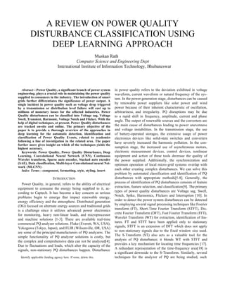 A REVIEW ON POWER QUALITY
DISTURBANCE CLASSIFICATION USING
DEEP LEARNING APPROACH
Muskan Rath
Computer Science and Engineering Dept
International Institute of Information Technology, Bhubaneswar
Abstract—Power Quality, a significant branch of power system
engineering, plays a crucial role in maintaining the power quality
supplied to consumers in the industry. The introduction of smart
grids further differentiates the significance of power output. A
single incident in power quality such as voltage drop triggered
by a transmission or distribution level failure will cost up to
millions of monetary losses for the affected industries. Power
Quality disturbances can be classified into Voltage sag, Voltage
Swell, Transient, Harmonic, Voltage Notch and Flicker. With the
help of digital techniques, at present, Power Quality disturbances
are tracked on-site and online. The primary objective of the
paper is to provide a thorough overview of the approaches in
deep learning for the automatic detection, identification and
classification of Power Quality Events, related to academics
following a line of investigation in the related area. The paper
further more gives insight on which of the techniques yields the
highest accuracy.
Keywords: Power Quality, Power Quality Disturbance, Deep
Learning, Convolutional Neural Network (CNN), Continuous
Wavelet transform, Sparse auto encoder, Stacked auto encoder
(SAE), Data classification, Multi-layer Convolutional neural Net-
work (MLCNN)
Index Terms—component, formatting, style, styling, insert
INTRODUCTION
Power Quality, in general, refers to the ability of electrical
equipment to consume the energy being supplied to it, ac-
cording to Captech. It has become a key concern as serious
problems begin to emerge that impact renewable energy,
energy efficiency and the atmosphere. Distributed generation
(DG) focused on alternate energy sources and traditional grids
is a challenge since it utilizes advanced power electronics
for monitoring, heavy non-linear loads, and microprocessor
and machine solutions [1-3]. There are available real-time
commercial PQ analyzer solutions. Fluke (Everett, WA, USA),
Yokogawa (Tokyo, Japan), and FLIR (Wilsonville, OR, USA)
are some of the principal manufacturers of PQ analyzers. The
simple functionality of PQ analyzer solutions is costly, but
the complex and comprehensive data can not be analyzed[4].
Due to fluctuations and loads, which alter the capacity of the
signals, non-stationary PQ disturbances happen. Disturbance
Identify applicable funding agency here. If none, delete this.
in power quality refers to the deviation exhibited in voltage
waveform, current waveform or natural frequency of the sys-
tem. In the power generation stage, disturbances can be caused
by renewable power suppliers like solar power and wind
power because of their inherent characteristic of oscillation,
arbitrariness, and irregularity. PQ disruptions may be due
to a rapid shift in frequency, amplitude, current and phase
angle. The output of renewable sources and the converters are
the main cause of disturbances leading to power unevenness
and voltage instabilities. In the transmission stage, the use
of battery-operated storages, the extensive usage of power
electronics devices like solid-state switches and converters
have severely increased the harmonic pollution. In the con-
sumption stage, the increased use of asynchronous motors,
electronic measurement devices, control devices, nonlinear
equipment and action of these tools decrease the quality of
the power supplied. Additionally, the synchronization and
optimum operation of local micro-grid systems overlap with
each other creating complex disturbances. We can solve this
problem by automated classification and identification of PQ
disturbances with appropriate methods[5-8]. Generally, the
process of identification of PQ disturbances consists of feature
extraction, feature selection, and classification[9]. The primary
types of power quality disturbances are Voltage sag, Swell,
Notch, Spike, Harmonics, Flickers and Interruption [10]. In
order to detect the power system disturbances can be detected
by employing several signal processing techniques like Fourier
transform (FT), Short-Time Fourier Transform (STFT), Dis-
crete Fourier Transform (DFT), Fast Fourier Transform (FFT),
Wavelet Transform (WT) for extraction, identification of fea-
tures. FT and STFT have been applied only to stationary
signals, STFT is an extension of DFT which does not apply
to non-stationary signals due to the fixed window size used.
The S-Transform (ST) also acts as a valuable tool for the
analysis of PQ disturbance; it blends WT with STFT and
provides a key mechanism for locating time frequencies [17].
A redundant representation of the time-frequency area[18] is
a significant downside to the S-Transform. Similarly, several
techniques for the analyzer of PQ are being studied, such
 