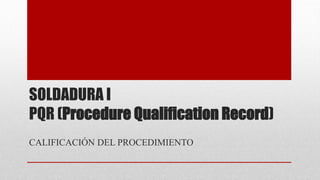 SOLDADURA I 
PQR (Procedure Qualification Record) 
CALIFICACIÓN DEL PROCEDIMIENTO 
 