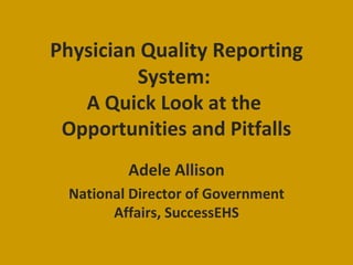 Physician Quality Reporting System:  A Quick Look at the  Opportunities and Pitfalls Adele Allison National Director of Government Affairs, SuccessEHS 