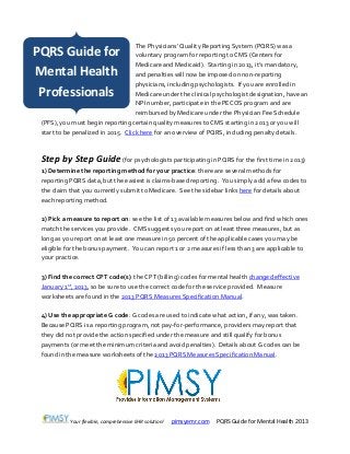 Your flexible, comprehensive EHR solution! pimsyemr.com PQRS Guide for Mental Health 2013
The Physicians’ Quality Reporting System (PQRS) was a
voluntary program for reporting to CMS (Centers for
Medicare and Medicaid). Starting in 2013, it’s mandatory,
and penalties will now be imposed on non-reporting
physicians, including psychologists. If you are enrolled in
Medicare under the clinical psychologist designation, have an
NPI number, participate in the PECOS program and are
reimbursed by Medicare under the Physician Fee Schedule
(PFS), you must begin reporting certain quality measures to CMS starting in 2013 or you will
start to be penalized in 2015. Click here for an overview of PQRS, including penalty details.
Step by Step Guide(for psychologists participating in PQRS for the first time in 2013)
1) Determine the reporting method for your practice: there are several methods for
reporting PQRS data, but the easiest is claims-based reporting. You simply add a few codes to
the claim that you currently submit to Medicare. See the sidebar links here for details about
each reporting method.
2) Pick a measure to report on: see the list of 13 available measures below and find which ones
match the services you provide. CMS suggests you report on at least three measures, but as
long as you report on at least one measure in 50 percent of the applicable cases you may be
eligible for the bonus payment. You can report 1 or 2 measures if less than 3 are applicable to
your practice.
3) Find the correct CPT code(s): the CPT (billing) codes for mental health changed effective
January 1st, 2013, so be sure to use the correct code for the service provided. Measure
worksheets are found in the 2013 PQRS Measures Specification Manual.
4) Use the appropriate G code: G codes are used to indicate what action, if any, was taken.
Because PQRS is a reporting program, not pay-for-performance, providers may report that
they did not provide the action specified under the measure and still qualify for bonus
payments (or meet the minimum criteria and avoid penalties). Details about G codes can be
found in the measure worksheets of the 2013 PQRS Measures Specification Manual.
PQRS Guide for
Mental Health
Professionals
 