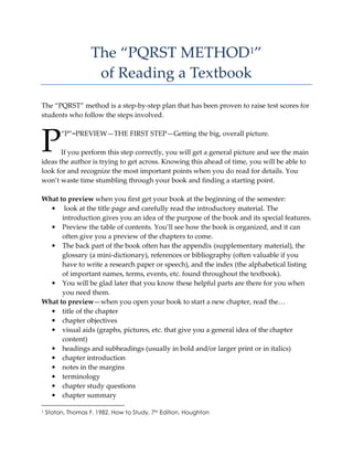 The “PQRST METHOD1”
of Reading a Textbook
The “PQRST” method is a step-by-step plan that has been proven to raise test scores for
students who follow the steps involved.
“P”=PREVIEW—THE FIRST STEP—Getting the big, overall picture.
If you perform this step correctly, you will get a general picture and see the main
ideas the author is trying to get across. Knowing this ahead of time, you will be able to
look for and recognize the most important points when you do read for details. You
won’t waste time stumbling through your book and finding a starting point.
What to preview when you first get your book at the beginning of the semester:
• look at the title page and carefully read the introductory material. The
introduction gives you an idea of the purpose of the book and its special features.
• Preview the table of contents. You’ll see how the book is organized, and it can
often give you a preview of the chapters to come.
• The back part of the book often has the appendix (supplementary material), the
glossary (a mini-dictionary), references or bibliography (often valuable if you
have to write a research paper or speech), and the index (the alphabetical listing
of important names, terms, events, etc. found throughout the textbook).
• You will be glad later that you know these helpful parts are there for you when
you need them.
What to preview—when you open your book to start a new chapter, read the…
• title of the chapter
• chapter objectives
• visual aids (graphs, pictures, etc. that give you a general idea of the chapter
content)
• headings and subheadings (usually in bold and/or larger print or in italics)
• chapter introduction
• notes in the margins
• terminology
• chapter study questions
• chapter summary
1 Staton, Thomas F. 1982. How to Study, 7th Edition. Houghton
P
 
