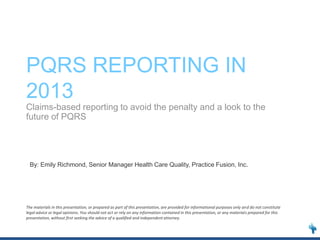 PQRS REPORTING IN
2013
Claims-based reporting to avoid the penalty and a look to the
future of PQRS

By: Emily Richmond, Senior Manager Health Care Quality, Practice Fusion, Inc.

The materials in this presentation, or prepared as part of this presentation, are provided for informational purposes only and do not constitute
legal advice or legal opinions. You should not act or rely on any information contained in this presentation, or any materials prepared for this
presentation, without first seeking the advice of a qualified and independent attorney.

 