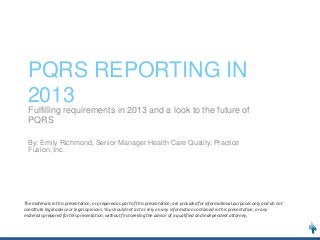 PQRS REPORTING IN
2013
Fulfilling requirements in 2013 and a look to the future of
PQRS
By: Emily Richmond, Senior Manager Health Care Quality, Practice
Fusion, Inc.

The materials in this presentation, or prepared as part of this presentation, are provided for informational purposes only and do not
constitute legal advice or legal opinions. You should not act or rely on any information contained in this presentation, or any
materials prepared for this presentation, without first seeking the advice of a qualified and independent attorney.

 