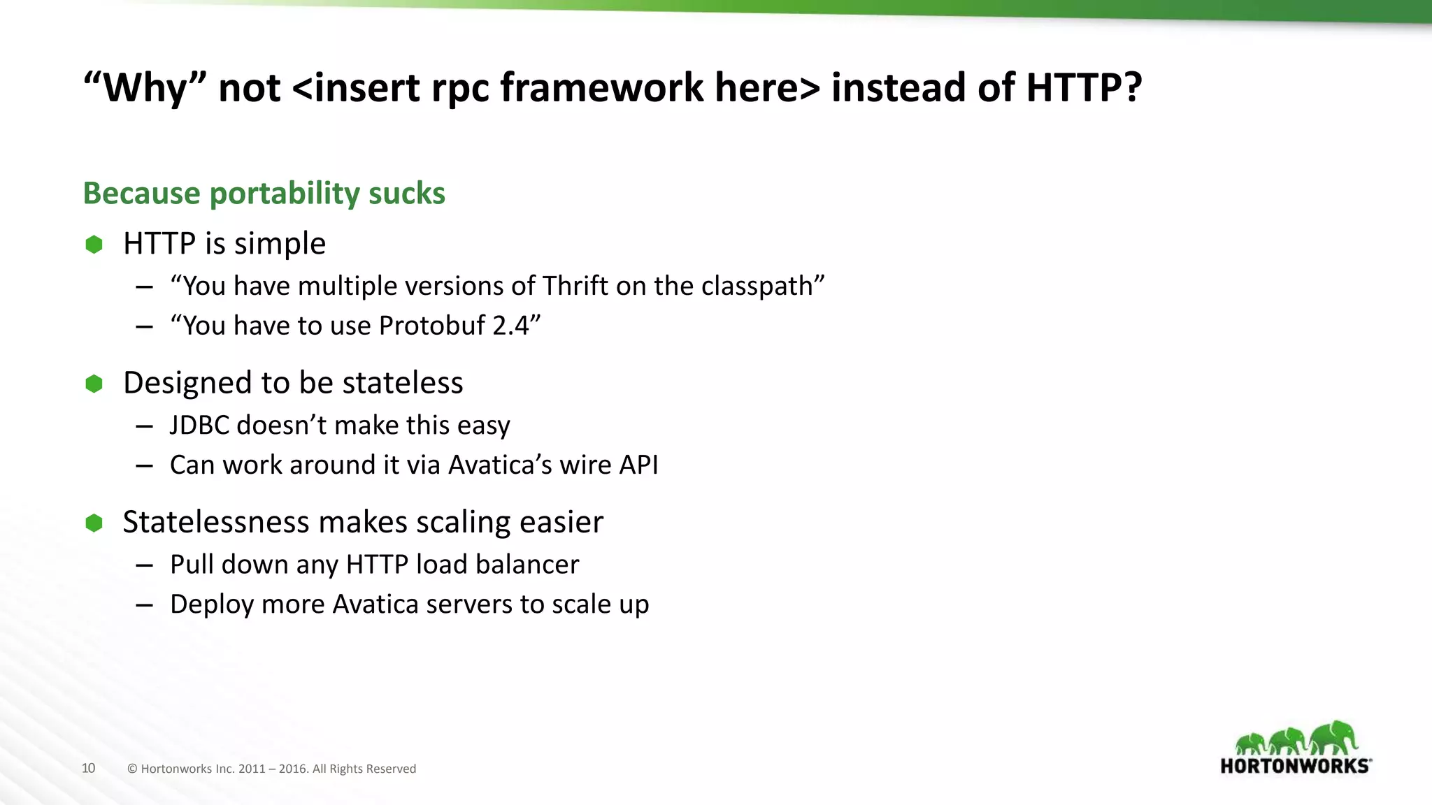 10 © Hortonworks Inc. 2011 – 2016. All Rights Reserved “Why” not <insert rpc framework here> instead of HTTP?  HTTP is simple – “You have multiple versions of Thrift on the classpath” – “You have to use Protobuf 2.4”  Designed to be stateless – JDBC doesn’t make this easy – Can work around it via Avatica’s wire API  Statelessness makes scaling easier – Pull down any HTTP load balancer – Deploy more Avatica servers to scale up Because portability sucks 