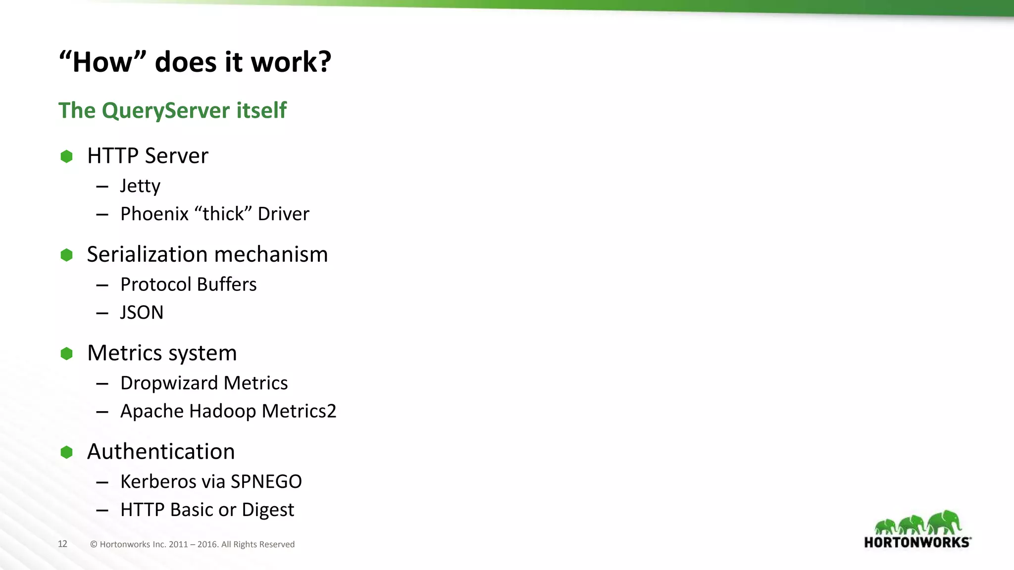 12 © Hortonworks Inc. 2011 – 2016. All Rights Reserved “How” does it work?  HTTP Server – Jetty – Phoenix “thick” Driver  Serialization mechanism – Protocol Buffers – JSON  Metrics system – Dropwizard Metrics – Apache Hadoop Metrics2  Authentication – Kerberos via SPNEGO – HTTP Basic or Digest The QueryServer itself 