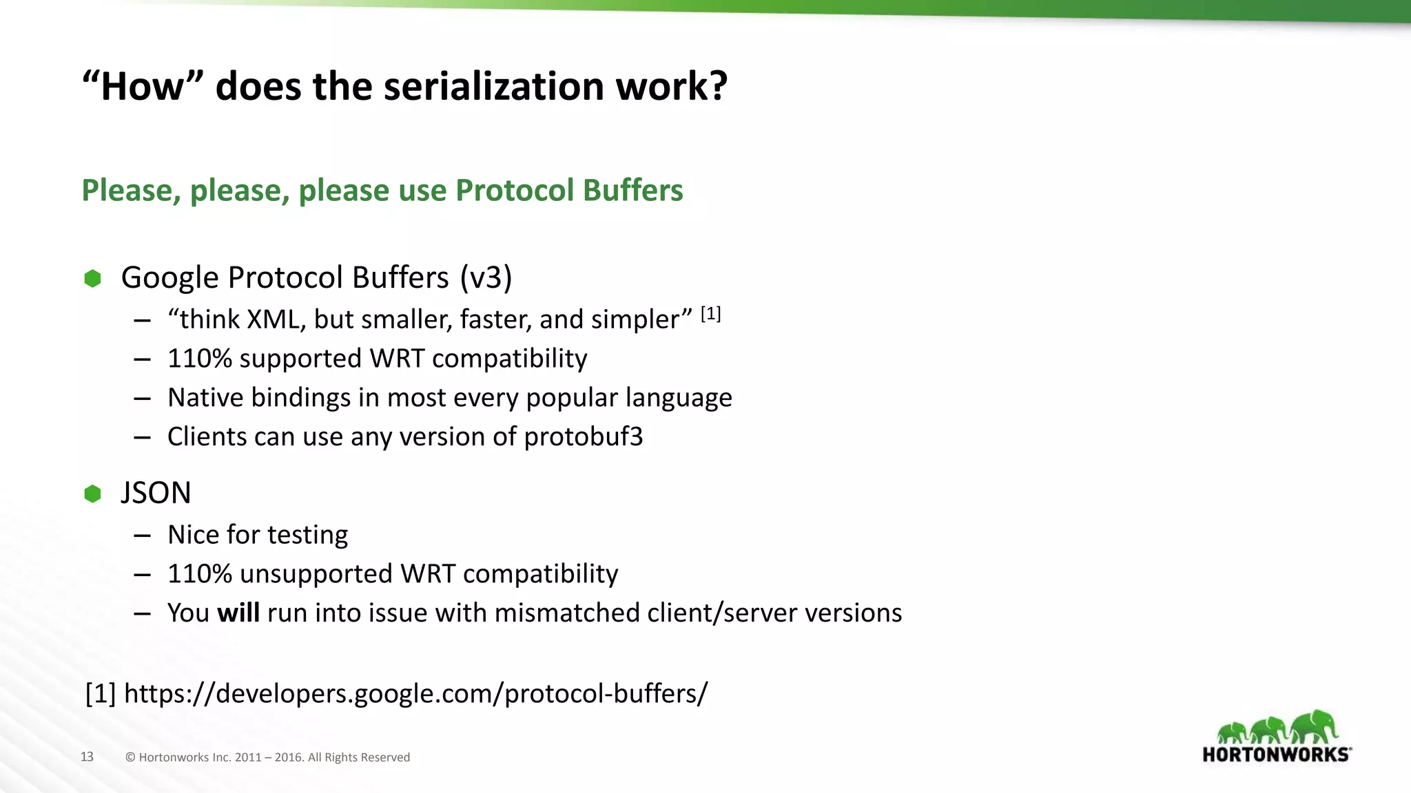13 © Hortonworks Inc. 2011 – 2016. All Rights Reserved “How” does the serialization work?  Google Protocol Buffers (v3) – “think XML, but smaller, faster, and simpler” [1] – 110% supported WRT compatibility – Native bindings in most every popular language – Clients can use any version of protobuf3  JSON – Nice for testing – 110% unsupported WRT compatibility – You will run into issue with mismatched client/server versions Please, please, please use Protocol Buffers [1] https://developers.google.com/protocol-buffers/ 