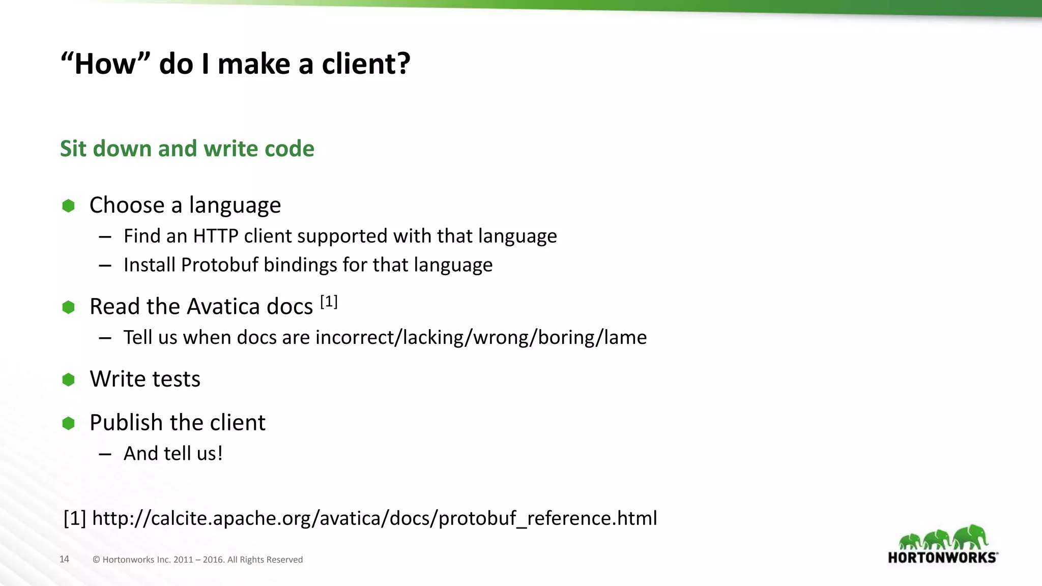 14 © Hortonworks Inc. 2011 – 2016. All Rights Reserved “How” do I make a client?  Choose a language – Find an HTTP client supported with that language – Install Protobuf bindings for that language  Read the Avatica docs [1] – Tell us when docs are incorrect/lacking/wrong/boring/lame  Write tests  Publish the client – And tell us! Sit down and write code [1] http://calcite.apache.org/avatica/docs/protobuf_reference.html 