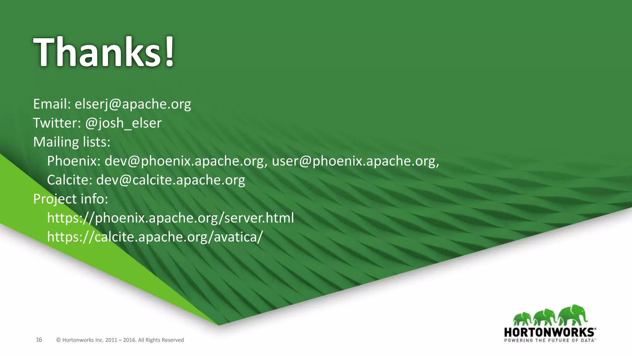 16 © Hortonworks Inc. 2011 – 2016. All Rights Reserved Thanks! Email: elserj@apache.org Twitter: @josh_elser Mailing lists: Phoenix: dev@phoenix.apache.org, user@phoenix.apache.org, Calcite: dev@calcite.apache.org Project info: https://phoenix.apache.org/server.html https://calcite.apache.org/avatica/ 