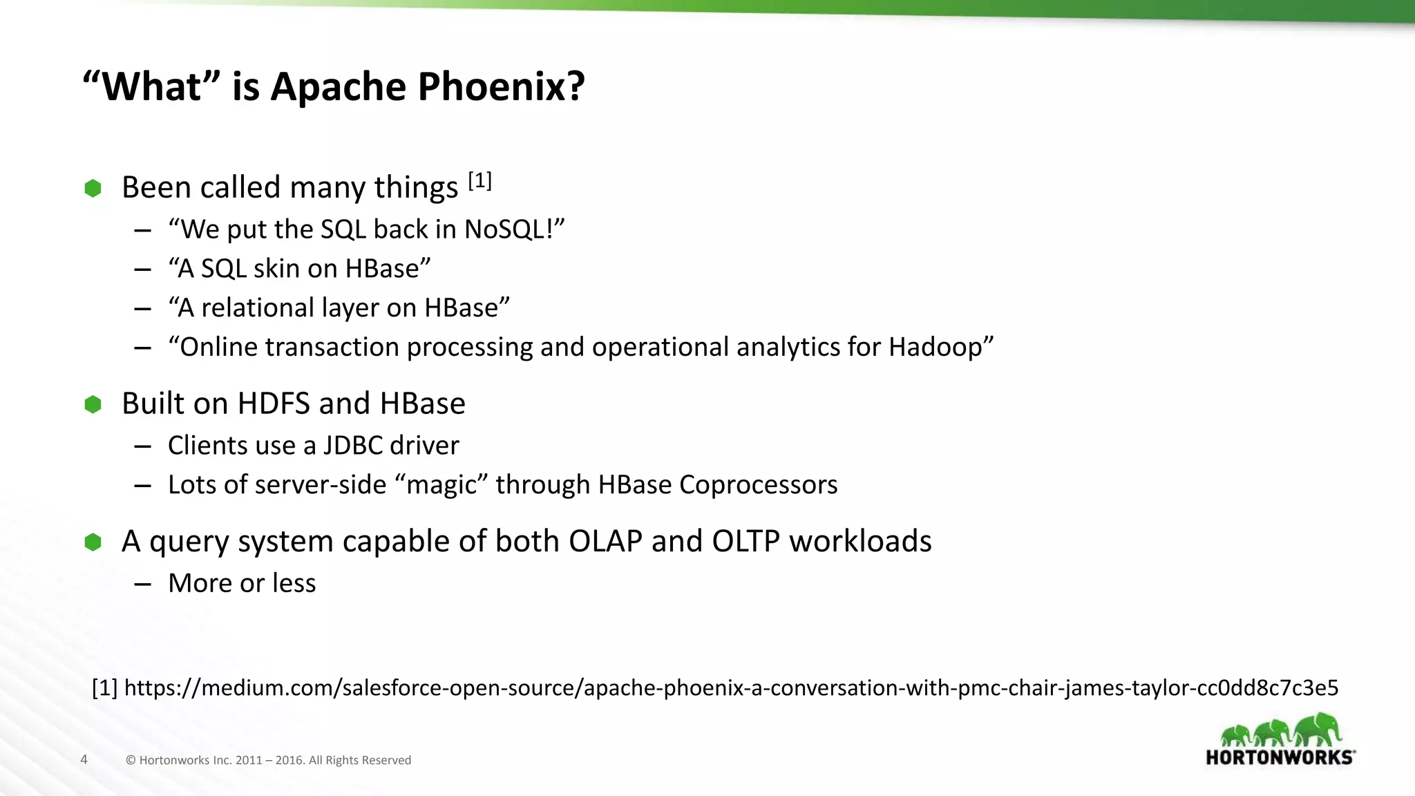 4 © Hortonworks Inc. 2011 – 2016. All Rights Reserved “What” is Apache Phoenix?  Been called many things [1] – “We put the SQL back in NoSQL!” – “A SQL skin on HBase” – “A relational layer on HBase” – “Online transaction processing and operational analytics for Hadoop”  Built on HDFS and HBase – Clients use a JDBC driver – Lots of server-side “magic” through HBase Coprocessors  A query system capable of both OLAP and OLTP workloads – More or less [1] https://medium.com/salesforce-open-source/apache-phoenix-a-conversation-with-pmc-chair-james-taylor-cc0dd8c7c3e5 