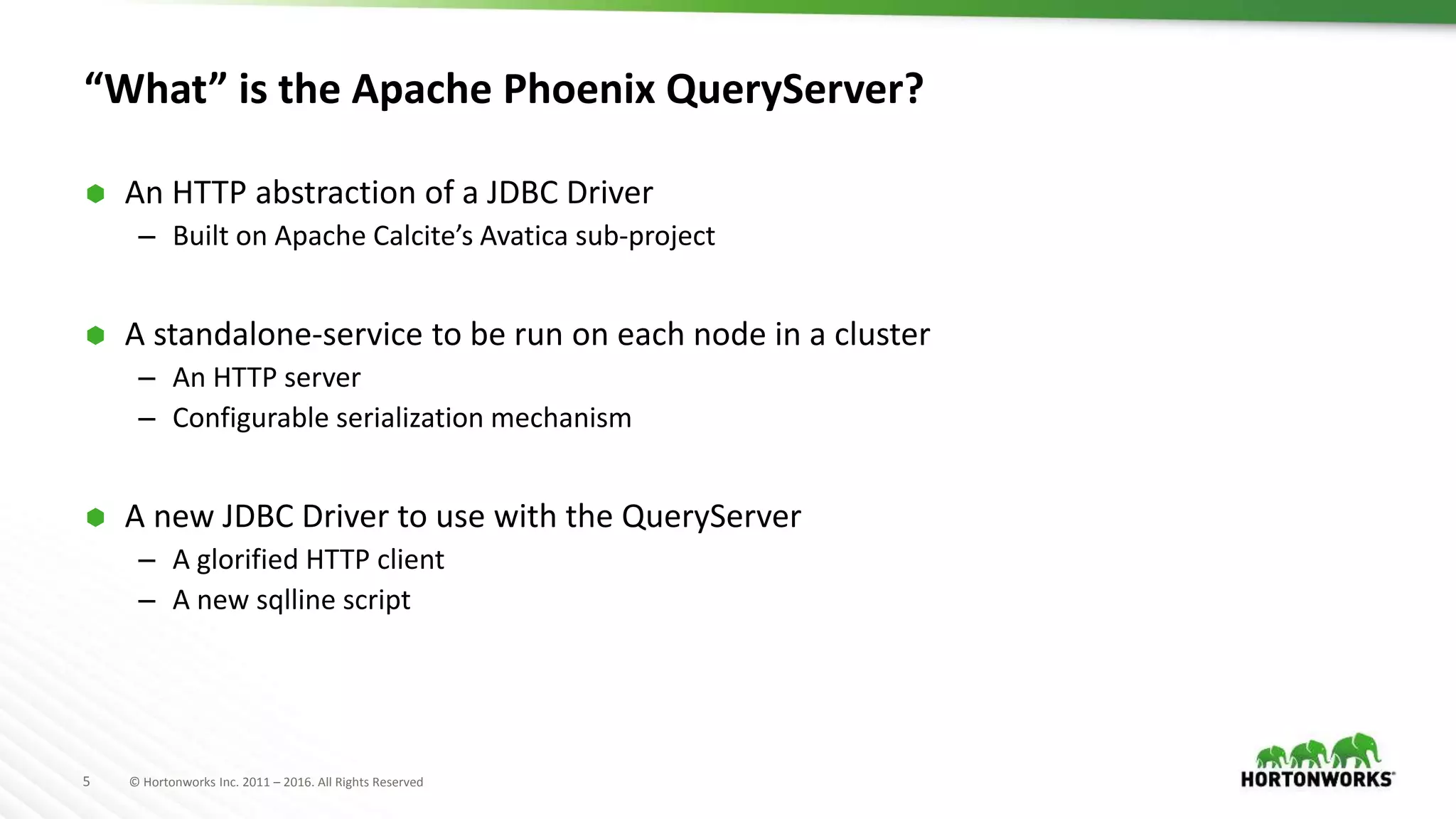 5 © Hortonworks Inc. 2011 – 2016. All Rights Reserved “What” is the Apache Phoenix QueryServer?  An HTTP abstraction of a JDBC Driver – Built on Apache Calcite’s Avatica sub-project  A standalone-service to be run on each node in a cluster – An HTTP server – Configurable serialization mechanism  A new JDBC Driver to use with the QueryServer – A glorified HTTP client – A new sqlline script 