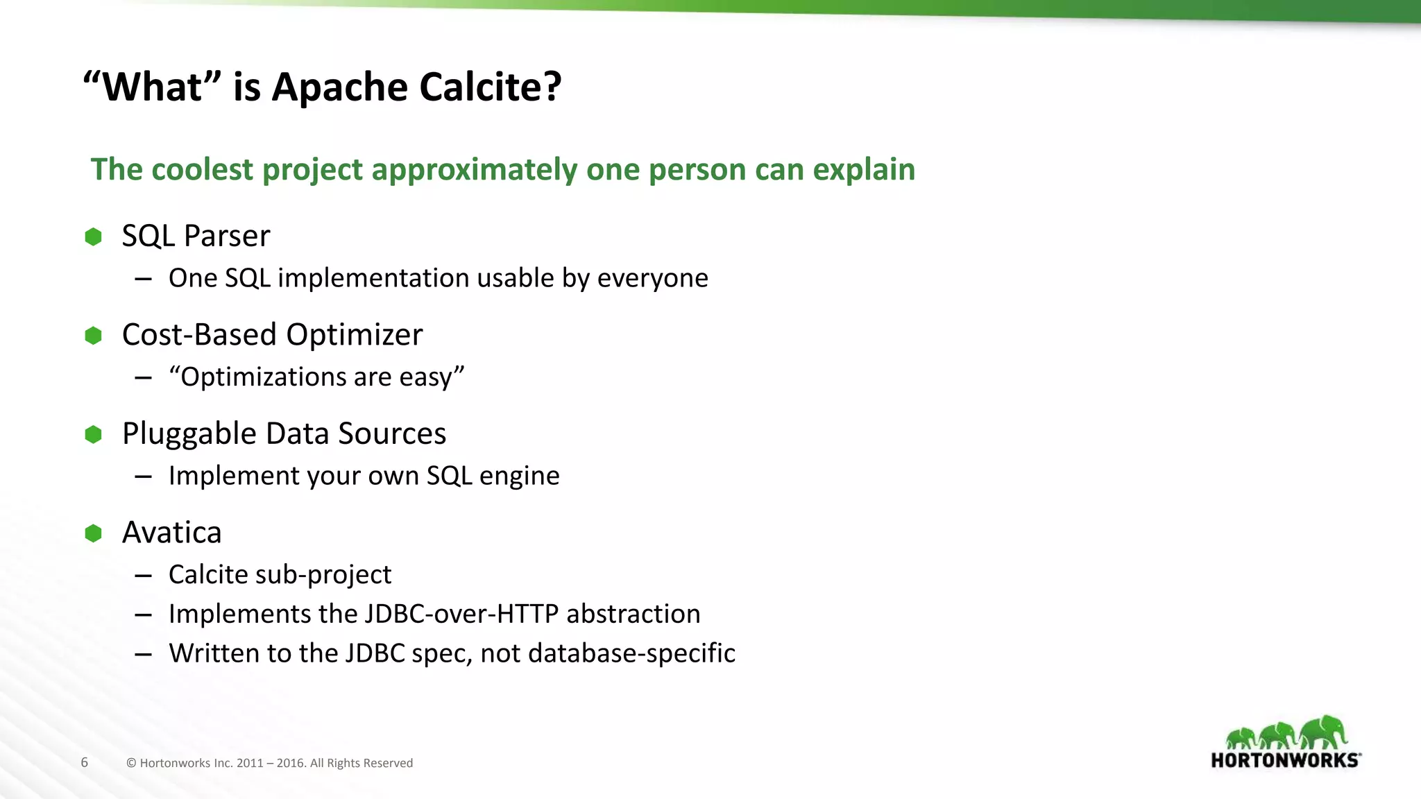 6 © Hortonworks Inc. 2011 – 2016. All Rights Reserved “What” is Apache Calcite?  SQL Parser – One SQL implementation usable by everyone  Cost-Based Optimizer – “Optimizations are easy”  Pluggable Data Sources – Implement your own SQL engine  Avatica – Calcite sub-project – Implements the JDBC-over-HTTP abstraction – Written to the JDBC spec, not database-specific The coolest project approximately one person can explain 
