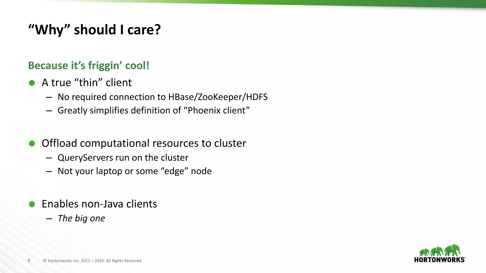 8 © Hortonworks Inc. 2011 – 2016. All Rights Reserved “Why” should I care?  A true “thin” client – No required connection to HBase/ZooKeeper/HDFS – Greatly simplifies definition of “Phoenix client”  Offload computational resources to cluster – QueryServers run on the cluster – Not your laptop or some “edge” node  Enables non-Java clients – The big one Because it’s friggin’ cool! 