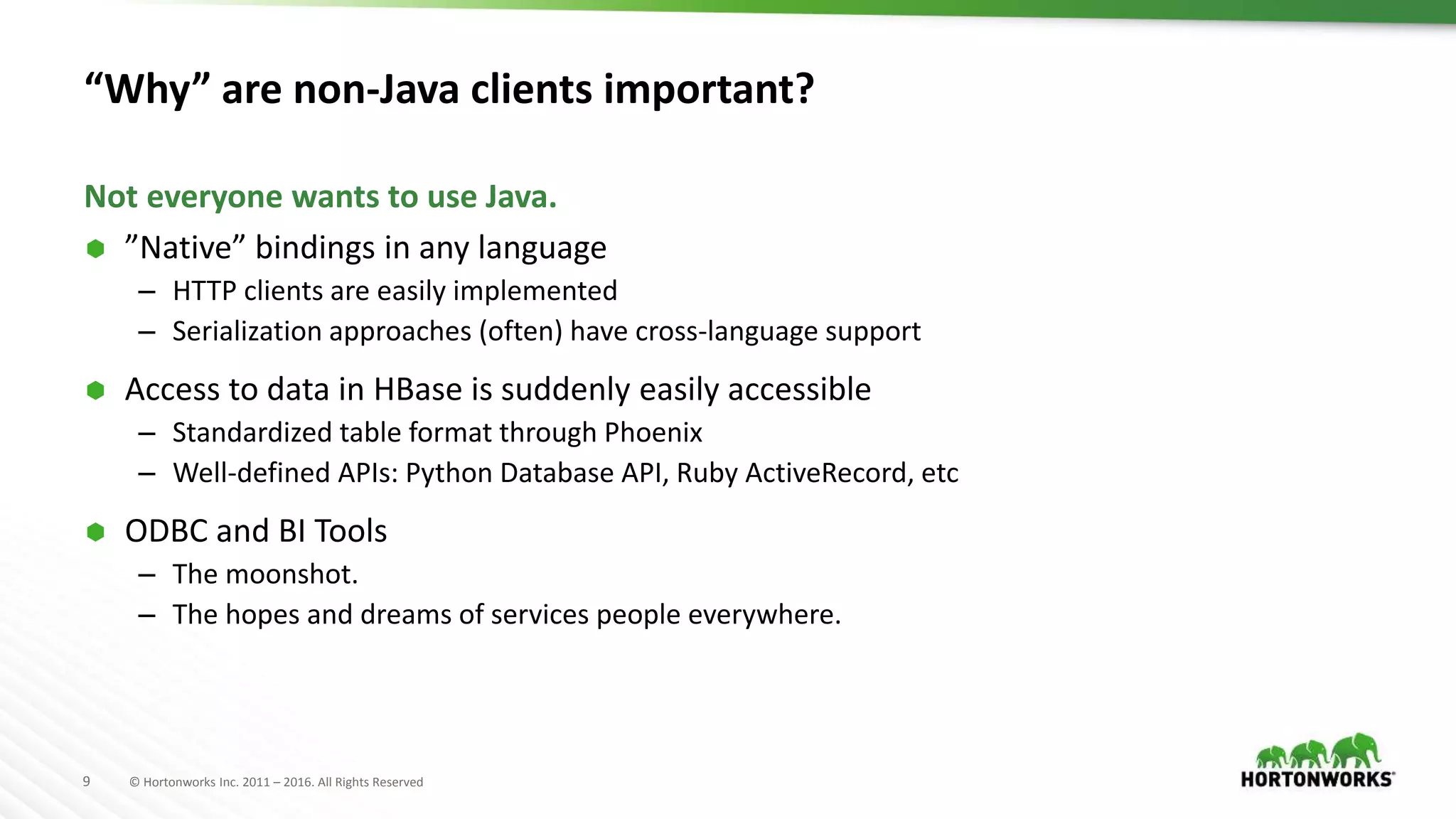 9 © Hortonworks Inc. 2011 – 2016. All Rights Reserved “Why” are non-Java clients important?  ”Native” bindings in any language – HTTP clients are easily implemented – Serialization approaches (often) have cross-language support  Access to data in HBase is suddenly easily accessible – Standardized table format through Phoenix – Well-defined APIs: Python Database API, Ruby ActiveRecord, etc  ODBC and BI Tools – The moonshot. – The hopes and dreams of services people everywhere. Not everyone wants to use Java. 