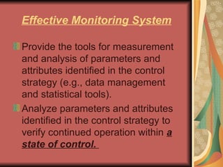 Effective Monitoring System Provide the tools for measurement and analysis of parameters and attributes identified in the control strategy (e.g., data management and statistical tools).  Analyze parameters and attributes identified in the control strategy to verify continued operation within  a state of control.  