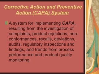 Corrective Action and Preventive Action (CAPA) System   A system for implementing  CAPA,  resulting from the investigation of complaints, product rejections, non-conformances, recalls, deviations, audits, regulatory inspections and findings, and trends from process performance and product quality monitoring.  