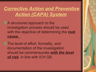 Corrective Action and Preventive Action (CAPA) System   A structured approach to the investigation process should be used with the objective of determining the  root cause.  The level of effort, formality, and documentation of the investigation should be commensurate  with the level of risk , in line with ICH Q9.  