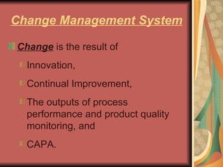 Change Management System Change  is the result of  Innovation,  Continual Improvement,  The outputs of process performance and product quality monitoring, and  CAPA.  