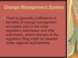 Change Management System There is generally a difference in formality of change management processes prior to the initial regulatory submission and after submission, where changes to the regulatory filing might be required under regional requirements.  