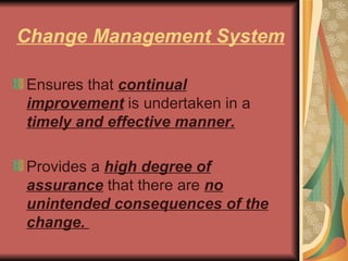 Change Management System Ensures that  continual improvement  is undertaken in a  timely and effective manner.   Provides a  high degree of assurance  that there are  no unintended consequences of the change.  