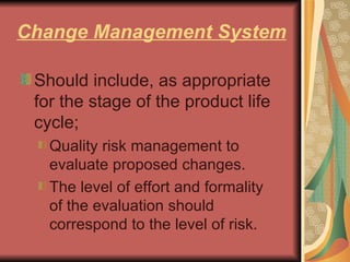Change Management System Should include, as appropriate for the stage of the product life cycle; Quality risk management to evaluate proposed changes.  The level of effort and formality of the evaluation should correspond to the level of risk.  