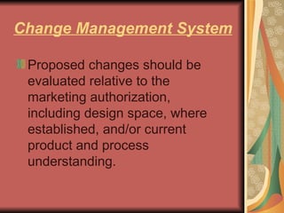 Change Management System Proposed changes should be evaluated relative to the marketing authorization, including design space, where established, and/or current product and process understanding.  