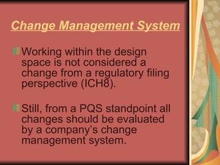 Change Management System Working within the design space is not considered a change from a regulatory filing perspective (ICH8). Still, from a PQS standpoint all changes should be evaluated by a company’s change management system. 