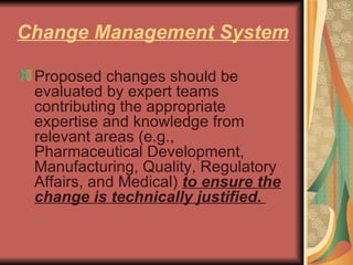 Change Management System Proposed changes should be evaluated by expert teams contributing the appropriate expertise and knowledge from relevant areas (e.g., Pharmaceutical Development, Manufacturing, Quality, Regulatory Affairs, and Medical)  to ensure the change is technically justified.  