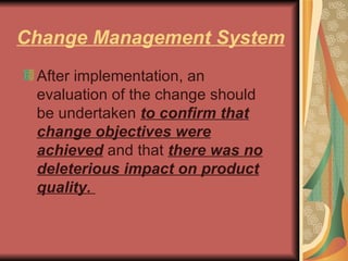 Change Management System After implementation, an evaluation of the change should be undertaken  to confirm that change objectives were achieved  and that  there was no deleterious impact on product quality.  