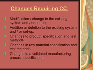Changes Requiring CC  Modification / change to the existing system and / or set-up.  Addition or deletion to the existing system and / or set-up.  Changes to product specification and test methods.  Changes in raw material specification and test methods.  Changes to a validated manufacturing process specification. 